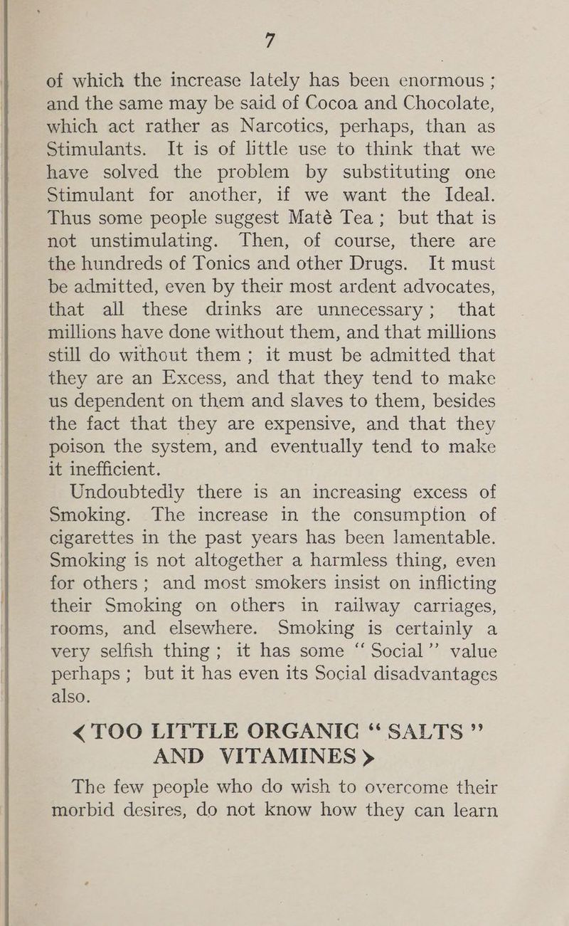 fs of which the increase lately has been enormous ; and the same may be said of Cocoa and Chocolate, which act rather as Narcotics, perhaps, than as Stimulants. It is of little use to think that we have solved the problem by substituting one Stimulant for another, if we want the Ideal. Thus some people suggest Maté Tea; but that is not unstimulating. Then, of course, there are the hundreds of Tonics and other Drugs. It must be admitted, even by their most ardent advocates, that all these drinks are unnecessary; that millions have done without them, and that millions still do without them; it must be admitted that they are an Excess, and that they tend to make us dependent on them and slaves to them, besides the fact that they are expensive, and that they poison the system, and eventually tend to make it inefficient. Undoubtediy there is an increasing excess of Smoking. The increase in the consumption of cigarettes in the past years has been lamentable. Smoking is not altogether a harmless thing, even for others; and most smokers insist on inflicting their Smoking on others in railway carriages, rooms, and elsewhere. Smoking is certainly a very selfish thing; it has some “ Social’ value perhaps; but it has even its Social disadvantages also. < TOO LITTLE ORGANIC “SALTS ” AND VITAMINES > The few people who do wish to overcome their morbid desires, do not know how they can learn