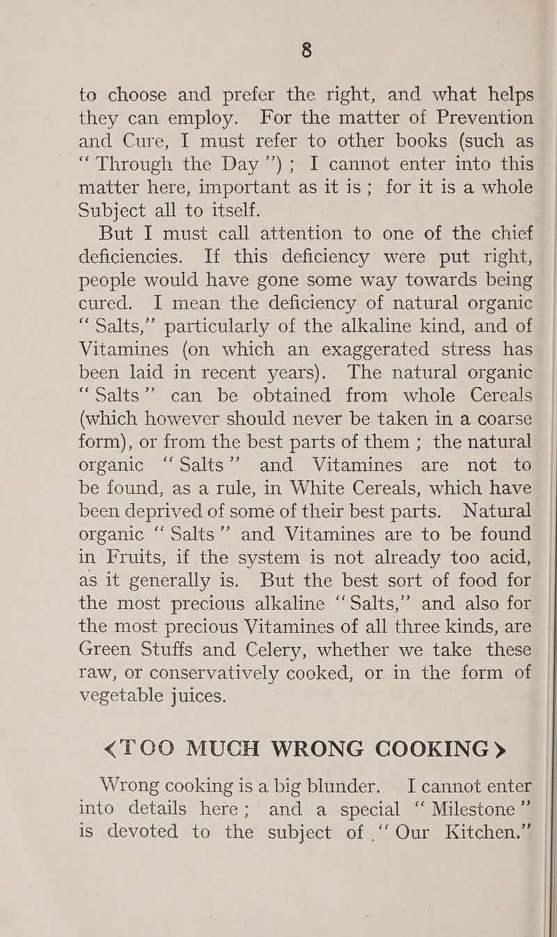 to choose and prefer the right, and what helps they can employ. For the matter of Prevention and Cure, I must refer to other books (such as “ Through the Day ’’); I cannot enter into this matter here, important as it is; for it is a whole Subject all to itself. But I must call attention to one of the chief deficiencies. If this deficiency were put right, people would have gone some way towards being cured. I mean the deficiency of natural organic “ Salts,” particularly of the alkaline kind, and of Vitamines (on which an exaggerated stress has been laid in recent years). The natural organic “Salts’”’ can be obtained from whole Cereals (which however should never be taken in a coarse form), or from the best parts of them ; the natural organic “Salts’’ and Vitamines are not to be found, as a rule, in White Cereals, which have been deprived of some of their best parts. Natural organic ‘‘ Salts’? and Vitamines are to be found in Fruits, if the system is not already too acid, as it generally is. But the best sort of food for the most precious alkaline “Salts,’’ and also for the most precious Vitamines of all three kinds, are Green Stuffs and Celery, whether we take these raw, or conservatively cooked, or in the form of vegetable juices. <TOO MUCH WRONG COOKING > Wrong cooking is a big blunder. I cannot enter into details here; and a special ‘“ Milestone” is devoted to the subject of .“‘Our Kitchen.”