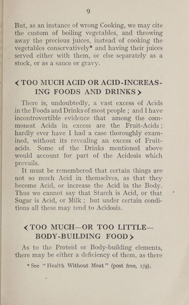 But, as an instance of wrong Cooking, we may cite the custom of boiling vegetables, and throwing away the precious juices, instead of cooking the vegetables conservatively* and having their juices _ served either with them, or else separately as a stock, or as a Sauce Or gravy. < TOO MUCH ACID OR ACID-INCREAS- ING FOODS AND DRINKS > There is; undoubtedly, a vast excess of Acids in the Foods and Drinks of most people ; and Ihave incontrovertible evidence that among the com- monest Acids in excess are the Fruit-Acids ; hardly ever have I had a case thoroughly exam- ined, without its revealing an excess of Fruit- acids. Some of the Drinks mentioned above would account for part of the Acidosis which prevails. It must be remembered that certain things are not so much Acid in themselves, as that they become Acid, or increase the Acid in the Body. Thus we cannot say that Starch is Acid, or that Sugar is Acid, or Milk; but under certain condi- tions all these may tend to Acidosis. < TOO MUCH—OR TOO LITTLE— BODY-BUILDING FOOD) As to the Proteid or Body-building elements, there may be either a deficiency of them, as there *See ‘‘Health Without Meat” (post free, 1/9).