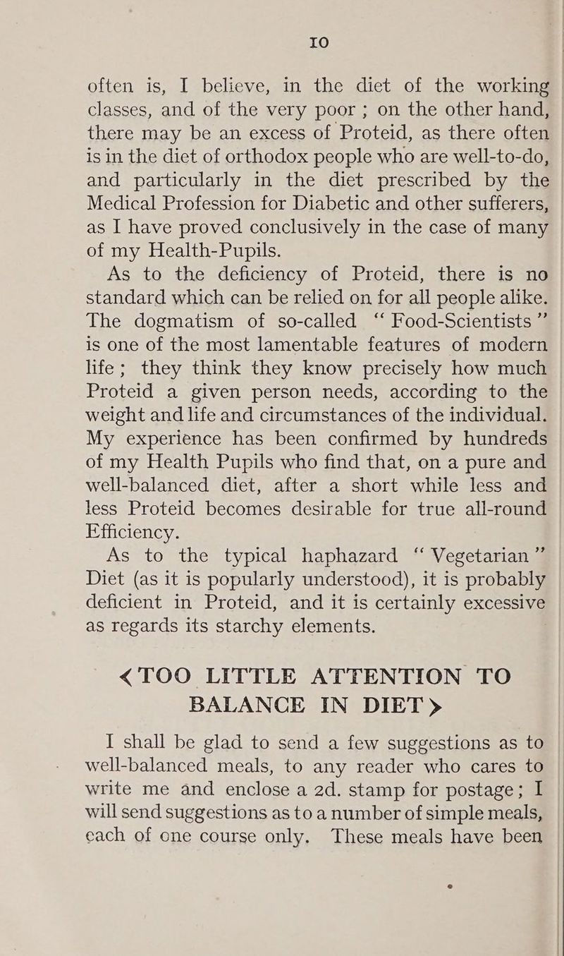 often is, I believe, in the diet of the working classes, and of the very poor ; on the other hand, there may be an excess of Proteid, as there often is in the diet of orthodox people who are well-to-do, and particularly in the diet prescribed by the Medical Profession for Diabetic and other sufferers, as I have proved conclusively in the case of many of my Health-Pupils. As to the deficiency of Proteid, there is no standard which can be relied on for all people alike. The dogmatism of so-called ‘“ Food-Scientists ” is one of the most lamentable features of modern life; they think they know precisely how much Proteid a given person needs, according to the weight and life and circumstances of the individual. My experience has been confirmed by hundreds of my Health Pupils who find that, on a pure and well-balanced diet, after a short while less and less Proteid becomes desirable for true all-round Efficiency. As to the typical haphazard “ Vegetarian ” Diet (as it is popularly understood), it is probably deficient in Proteid, and it is certainly excessive as regards its starchy elements. <TOO LITTLE ATTENTION TO BALANCE IN DIET) I shall be glad to send a few suggestions as to well-balanced meals, to any reader who cares to write me and enclose a 2d. stamp for postage; I will send suggestions as to a number of simple meals, each of one course only. These meals have been