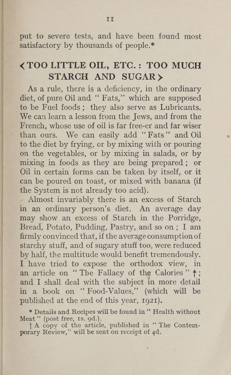 LE put to severe tests, and have been found most satisfactory by thousands of people.* < TOO LITTLE OIL, ETC.: TOO MUCH STARCH AND SUGAR> As a rule, there is a deficiency, in the ordinary diet, of pure Oil and “ Fats,’”’ which are supposed to be Fuel foods; they also serve as Lubricants. We can learn a lesson from the Jews, and from the French, whose use of oil is far free-er and far wiser - than ours. We can easily add “Fats” and Oil to the diet by frying, or by mixing with or pouring on the vegetables, or by mixing in salads, or by mixing in foods as they are being prepared; or Oil in certain forms can be taken by itself, or it can be poured on toast, or mixed with banana (if the System is not already too acid). - Almost invariably there is an excess of Starch in an ordinary person’s diet. An average day may show an excess of Starch in the Porridge, Bread, Potato, Pudding, Pastry, and so on; I am firmly convinced that, if the average consumption of starchy stuff, and of sugary stuff too, were reduced by half, the multitude would benefit tremendously. I have tried to expose the orthodox view, in an article on “ The Fallacy of the Calories”’ f ; and I shall deal with the subject in more detail in a book on “ Food-Values,’ (which will be published at the end of this year, 1921). * Details and Recipes will be found in “‘ Health without Meat ’’ (post free, 1s. 9d.). {A copy of the article, published in ‘‘ The Contem- porary Review,” will be sent on receipt of 4d.