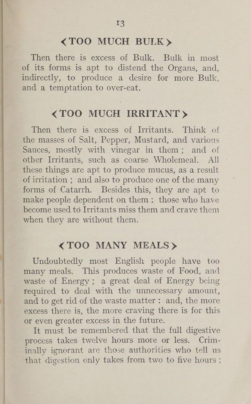 <TOO MUCH BULK) Then there is excess of Bulk. Bulk in most of its forms is apt to distend the Organs, and, indirectly, to produce a desire for more Bulk, and a temptation to over-eat. <TOO MUCH IRRITANT) Then there is excess of Irritants. Think of the masses of Salt, Pepper, Mustard, and various Sauces, mostly with vinegar in them; and of other Irritants, such as coarse Wholemeal. All these things are apt to produce mucus, as a result of irritation ; and also to produce one of the many forms of Catarrh. Besides this, they are apt to make people dependent on them: those who have become used to Itritants miss them and crave them when they are without them. <TOO MANY MEALS» Undoubtedly most English people have too many meals. This produces waste of Food, and waste of Energy; a great deal of Energy being required to deal with the unnecessary amount, and to get rid of the waste matter: and, the more excess there is, the more craving there is for this or even greater excess in the future. It must be remembered that the full digestive process takes twelve hours more or less. Crim- ‘nally ignorant are those authorities who tell us that digestion only takes from two to five hours ;