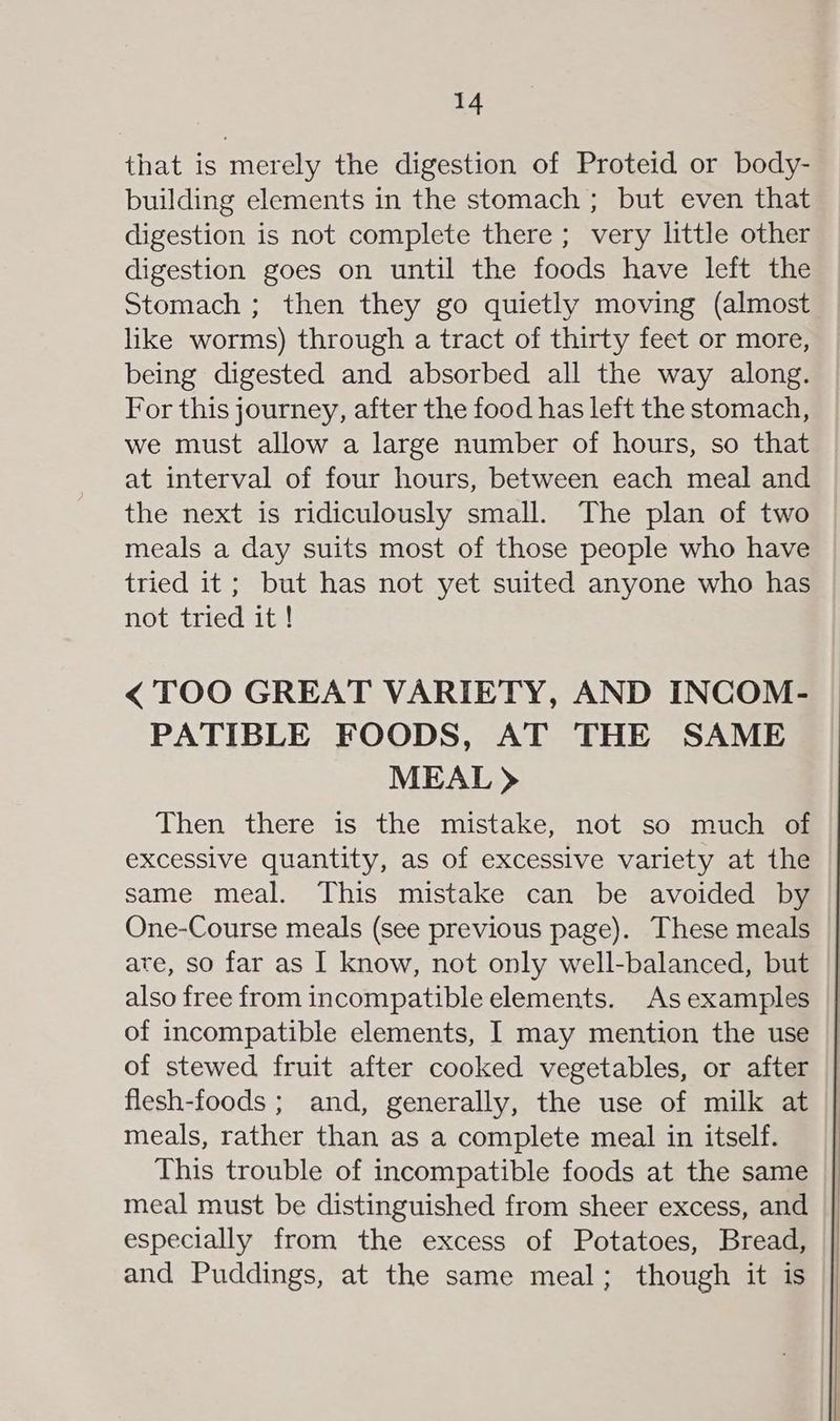 that is merely the digestion of Proteid or body- building elements in the stomach ; but even that digestion is not complete there ; very little other digestion goes on until the foods have left the Stomach ; then they go quietly moving (almost like worms) through a tract of thirty feet or more, being digested and absorbed all the way along. For this journey, after the food has left the stomach, we must allow a large number of hours, so that at interval of four hours, between each meal and the next is ridiculously small. The plan of two meals a day suits most of those people who have tried it; but has not yet suited anyone who has not tried it ! < TOO GREAT VARIETY, AND INCOM- PATIBLE FOODS, AT THE SAME MEAL > Then there is the mistake, not so much of excessive quantity, as of excessive variety at the same meal. This mistake can be avoided by One-Course meals (see previous page). These meals are, so far as I know, not only well-balanced, but also free from incompatible elements. As examples of incompatible elements, I may mention the use of stewed fruit after cooked vegetables, or after flesh-foods ; and, generally, the use of milk at meals, rather than as a complete meal in itself. This trouble of incompatible foods at the same meal must be distinguished from sheer excess, and especially from the excess of Potatoes, Bread, and Puddings, at the same meal; though it is
