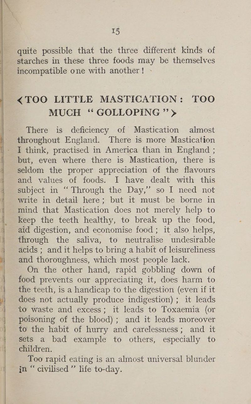 quite possible that the three different kinds of incompatible one with another! - <TOO LITTLE MASTICATION: TOO MUCH ‘‘ GOLLOPING ’’> There is deficiency of Mastication almost throughout England. There is more Mastication I think, practised in America than in England ; but, even where there is Mastication, there is seldom the proper appreciation of the flavours and values of foods. I have dealt with this subject in “‘ Through the Day,” so I need not write in detail here; but it must be borne in mind that Mastication dces not merely help to keep the teeth healthy, to break up the food, aid digestion, and economise food ; it also helps, through the saliva, to neutralise undesirable acids ; and it helps to bring a habit of leisureliness and thoroughness, which most people lack. On the other hand, rapid gobbling down of food prevents our appreciating it, does harm to the teeth, is a handicap to the digestion (even if it does not actually produce indigestion) ; it leads to waste and excess; it leads to Toxaemia (or poisoning of the blood); and it leads moreover to the habit of hurry and carelessness; and it sets a bad example to others, especially to children. Too rapid eating is an almost universal blunder in “ civilised ”’ life to-day.