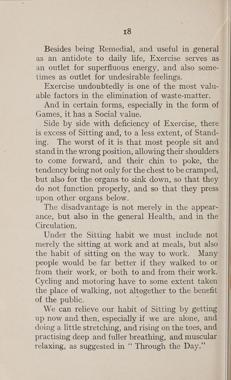 Besides being Remedial, and useful in general as an antidote to daily life, Exercise serves as an outlet for superfluous energy, and also some- times as outlet for undesirable feelings. Exercise undoubtedly is one of the most valu- able factors in the elimination of waste-matter. And in certain forms, especially in the form of Games, it has a Social value. _Side by side with deficiency of Exercise, there is excess of Sitting and, to a less extent, of Stand- ing. The worst of it is that most people sit and stand in the wrong position, allowing their shoulders to come forward, and their chin to poke, the tendency being not only for the chest to be cramped, but also for the organs to sink down, so that they do not function properly, and so that they press upon other organs below. The disadvantage is not merely in the appear- ance, but also in the general Health, and in the Circulation. Under the Sitting habit we must include not merely the sitting at work and at meals, but also the habit of sitting on the way to work. Many people would be far better if they walked to or from their work, or both to and from their work. Cycling and motoring have to some extent taken the place of walking, not altogether to the benefit of the public. 4 We can relieve our habit of Sitting by getting up now and then, especially if we are alone, and doing a little stretching, and rising on the toes, and practising deep and fuller breathing, and muscular relaxing, as suggested in ‘“‘ Through the Day.”