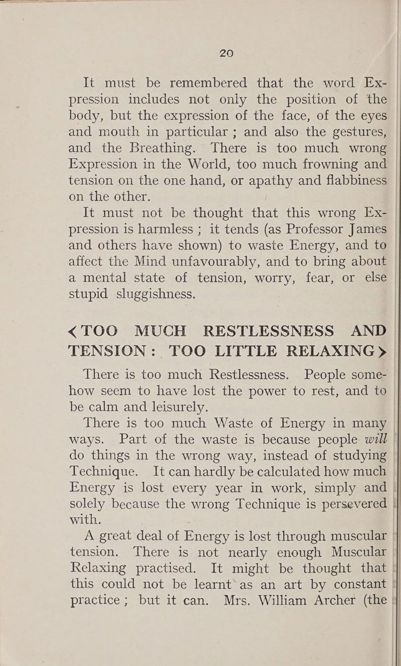 It must be remembered that the word Ex- pression includes not only the position of the body, but the expression of the face, of the eyes and mouth in particular ; and also the gestures, and the Breathing. There is too much wrong Expression in the World, too much frowning and tension on the one hand, or apathy and flabbiness on the other. It must not be thought that this wrong Ex- pression is harmless ; it tends (as Professor James and others have shown) to waste Energy, and to affect the Mind unfavourably, and to bring about a mental state of tension, worry, fear, or else stupid sluggishness. <TOO MUCH RESTLESSNESS AND TENSION: TOO LITTLE RELAXING > There is too much Restlessness. People some- | how seem to have lost the power to rest, and to be calm and leisurely. There is too much Waste of Energy in many | ways. Part of the waste is because people will | do things in the wrong way, instead of studying Technique. It can hardly be calculated how much Energy is lost every year in work, simply and | solely because the wrong Technique is persevered | with. | ; | A great deal of Energy is lost through muscular | tension. There is not nearly enough Muscular Relaxing practised. It might be thought that | this could not be learnt’ as an art by constant | practice; but it can. Mrs. William Archer (the |