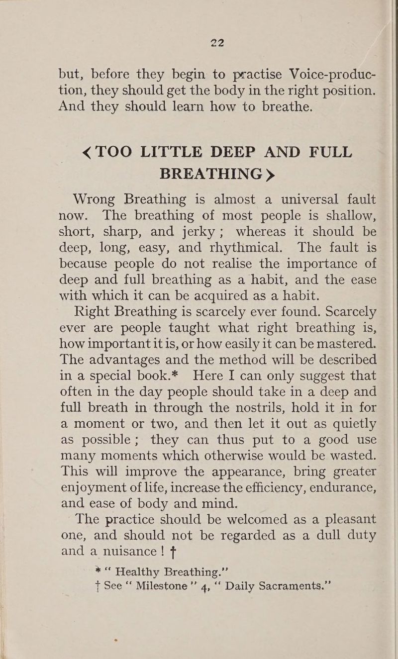 but, before they begin to practise Voice-produc- tion, they should get the body in the right position. And they should learn how to breathe. <TOO LITTLE DEEP AND FULL BREATHING > Wrong Breathing is almost a universal fault now. The breathing of most people is shallow, short, sharp, and jerky; whereas it should be deep, long, easy, and rhythmical. The fault is because people do not realise the importance of deep and full breathing as a habit, and the ease with which it can be acquired as a habit. Right Breathing is scarcely ever found. Scarcely ever are people taught what right breathing is, how important it is, or how easily it can be mastered. The advantages and the method will be described in a special book.* Here I can only suggest that often in the day people should take in a deep and full breath in through the nostrils, hold it in for a moment or two, and then let it out as quietly as possible; they can thus put to a good use many moments which otherwise would be wasted. This will improve the appearance, bring greater enjoyment of life, increase the efficiency, endurance, and ease of body and mind. The practice should be welcomed as a pleasant one, and should not be regarded as a dull duty and a nuisance! f *“ Healthy Breathing.’’ + See “‘ Milestone ”’ 4, ‘‘ Daily Sacraments.”