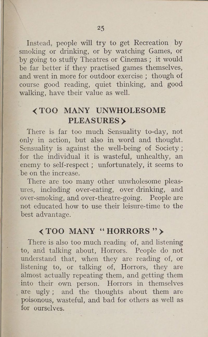 Instead, people will try to get Recreation by smoking or drinking, or by watching Games, or by going to stuffy Theatres or Cinemas; it would be far better if they practised games themselves, and went in more for outdoor exercise ; though of course good reading, quiet thinking, and good walking, have their value as well. <TOO MANY UNWHOLESOME PLEASURES > There is far too much Sensuality to-day, not only in action, but also in word and thought. Sensuality is against the well-being of Society ; for the individual it is wasteful, unhealthy, an enemy to self-respect ; unfortunately, it seems to be on the increase. There are too many other unwholesome pleas- ures, including over-eating, over-drinking, and -over-smoking, and over-theatre-going. People are not educated how to use their leisure-time to the best advantage. <TOO MANY “HORRORS ” > There is also too much reading of, and listening to, and talking about, Horrors. People do not understand that, when they are reading of, or listening to, or talking of, Horrors, they are almost actually repeating them, and getting them into their own person. Horrors in themselves _are ugly; and the thoughts about them are poisonous, wasteful, and bad for others as well as for ourselves.