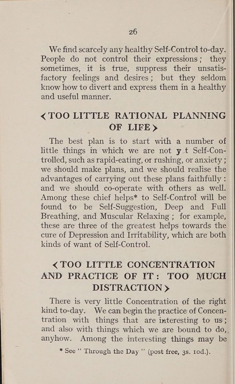 We find scarcely any healthy Self-Control to-day. People do not control their expressions; they sometimes, it is true, suppress their unsatis- factory feelings and desires; but they seldom know how to divert and express them in a healthy and useful manner. < TOO LITTLE RATIONAL PLANNING 3 OF LIFE) The best plan is to start with a number of little things in which we are not y_t Self-Con- trolled, such as rapid-eating, or rushing, or anxiety ; we should make plans, and we should realise the advantages of carrying out these plans faithfully : and we should co-operate with others as well. Among these chief helps* to Self-Control will be found to be Self-Suggestion, Deep and Full Breathing, and Muscular Relaxing ; for example, these are three of the greatest helps towards the cure of Depression and Irritability, which are both kinds of want of Self-Control. < TOO LITTLE CONCENTRATION AND PRACTICE OF IT: TOO MUCH DISTRACTION > There is very little Concentration of the right kind to-day. We can begin the practice of Concen- tration with things that are interesting to us; and also with things which we are bound to do,, | anyhow. Among the interesting things may be * See “‘ Through the Day ”’ (post free, 3s. 10d.).