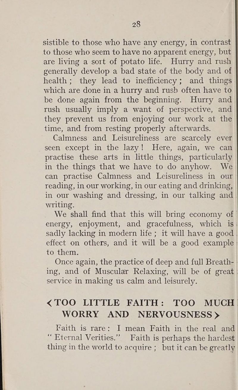 sistible to those who have any energy, in contrast to those who seem to have no apparent energy, but are living a sort of potato life. Hurry and rush generally develop a bad state of the body and of health ; they lead to inefficiency; and things | which are done in a hurry and rush often have to | be done again from the beginning. Hurry and rush usually imply a want of perspective, and they prevent us from enjoying our work at the time, and from resting properly afterwards. Calmness and Leisureliness are scarcely ever seen except in the lazy! Here, again, we can practise these arts in little things, particularly in the things that we have to do anyhow. We can practise Calmness and Leisureliness in our reading, in our working, in our eating and drinking, in our washing and dressing, in our talking and writing. We shall find that this will bring economy of energy, enjoyment, and gracefulness, which is. sadly lacking in modern life; it will have a good effect on others, and it will be a good example : to them. Once again, the practice of deep and full Breath- ing, and of Muscular Relaxing, will be of great service in making us calm and leisurely. <TOO LITTLE FAITH: TOO MUCH. WORRY AND NERVOUSNESS > Faith is rare: I mean Faith in the real and Eternal Verities.” Faith is perhaps the hardest thing in the world to acquire ; but it can be greatly