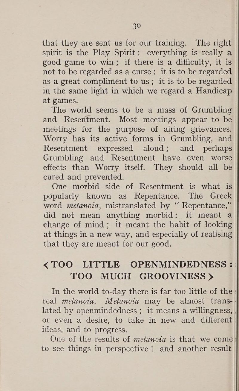 that they are sent us for our training. The right spirit is the Play Spirit: everything is really a good game to win; if there is a difficulty, it is not to be regarded as a curse: it is to be regarded as a great compliment to us; it is to be regarded in the same light in which we regard a Handicap at games. The world seems to be a mass of Grumbling and Resentment. Most meetings appear to be meetings for the purpose of airing grievances. Worry has its active forms in Grumbling, and Resentment expressed aloud; and _ perhaps Grumbling and Resentment have even worse effects than Worry itself. They should all be cured and prevented. One morbid side of Resentment is what is popularly known as Repentance. The Greek word metanoia, mistranslated by ‘“ Repentance,”’ did not mean anything morbid: it meant a change of mind; it meant the habit of looking | at things in a new way, and especially of realising | that they are meant for our good. <TOO LITTLE OPENMINDEDNESS : | TOO MUCH GROOVINESS > | In the world to-day there is far too little of the: real metanoia. Metanoia may be almost trans- | lated by openmindedness ; it means a willingness, , | or even a desire, to take in new and different | ideas, and to progress. | One of the results of metanota is that we come} to see things in perspective! and another result |