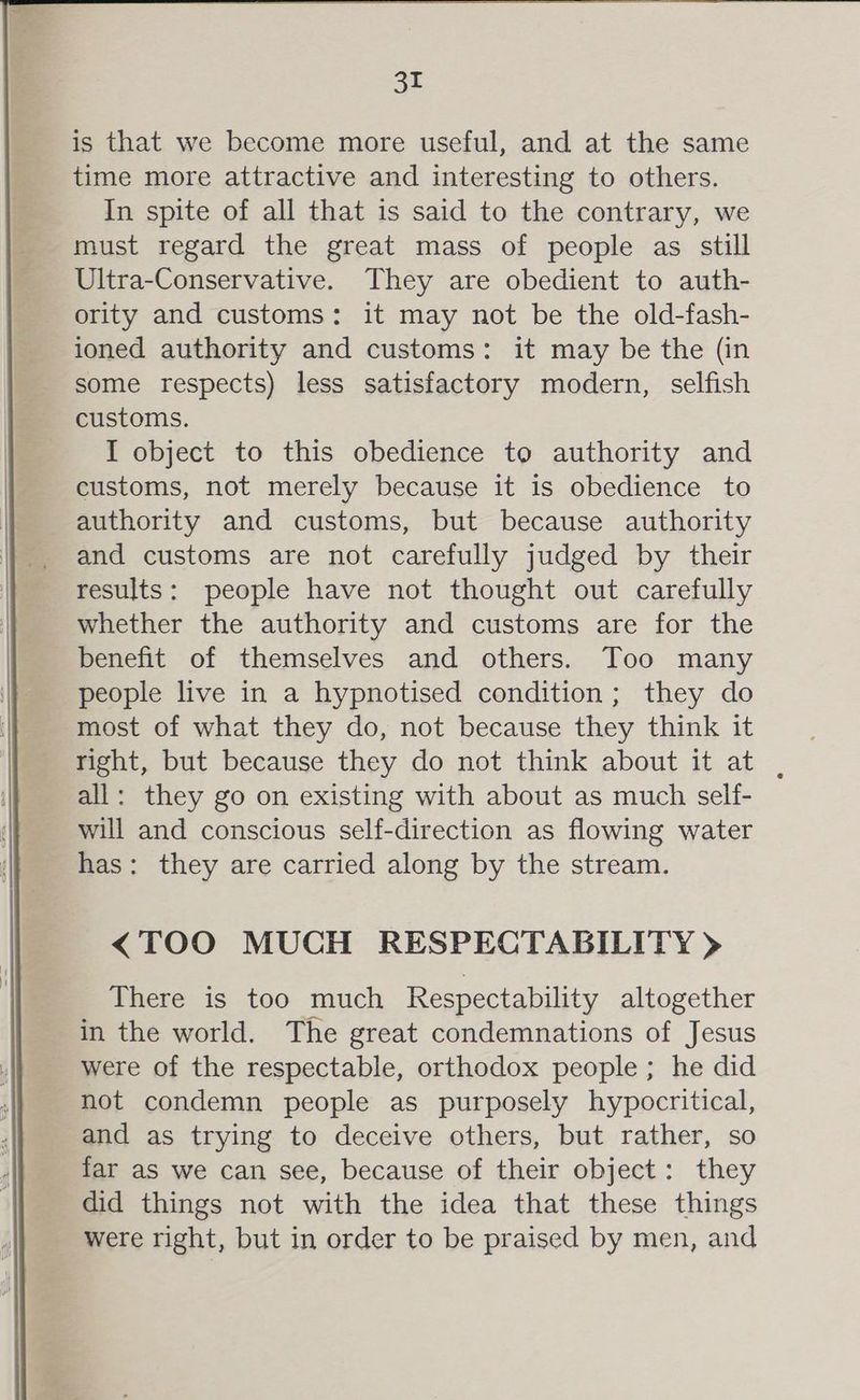 is that we become more useful, and at the same time more attractive and interesting to others. In spite of all that is said to the contrary, we must regard the great mass of people as still Ultra-Conservative. They are obedient to auth- ority and customs: it may not be the old-fash- ioned authority and customs: it may be the (in some respects) less satisfactory modern, selfish customs. I object to this obedience to authority and customs, not merely because it is obedience to authority and customs, but because authority and customs are not carefully judged by their results: people have not thought out carefully whether the authority and customs are for the benefit of themselves and others. Too many people live in a hypnotised condition; they do most of what they do, not because they think it right, but because they do not think about it at . all: they go on existing with about as much self- will and conscious self-direction as flowing water has: they are carried along by the stream. <TOO MUCH RESPECTABILITY > There is too much Respectability altogether in the world. The great condemnations of Jesus were of the respectable, orthodox people; he did not condemn people as purposely hypocritical, and as trying to deceive others, but rather, so far as we can see, because of their object: they did things not with the idea that these things were right, but in order to be praised by men, and