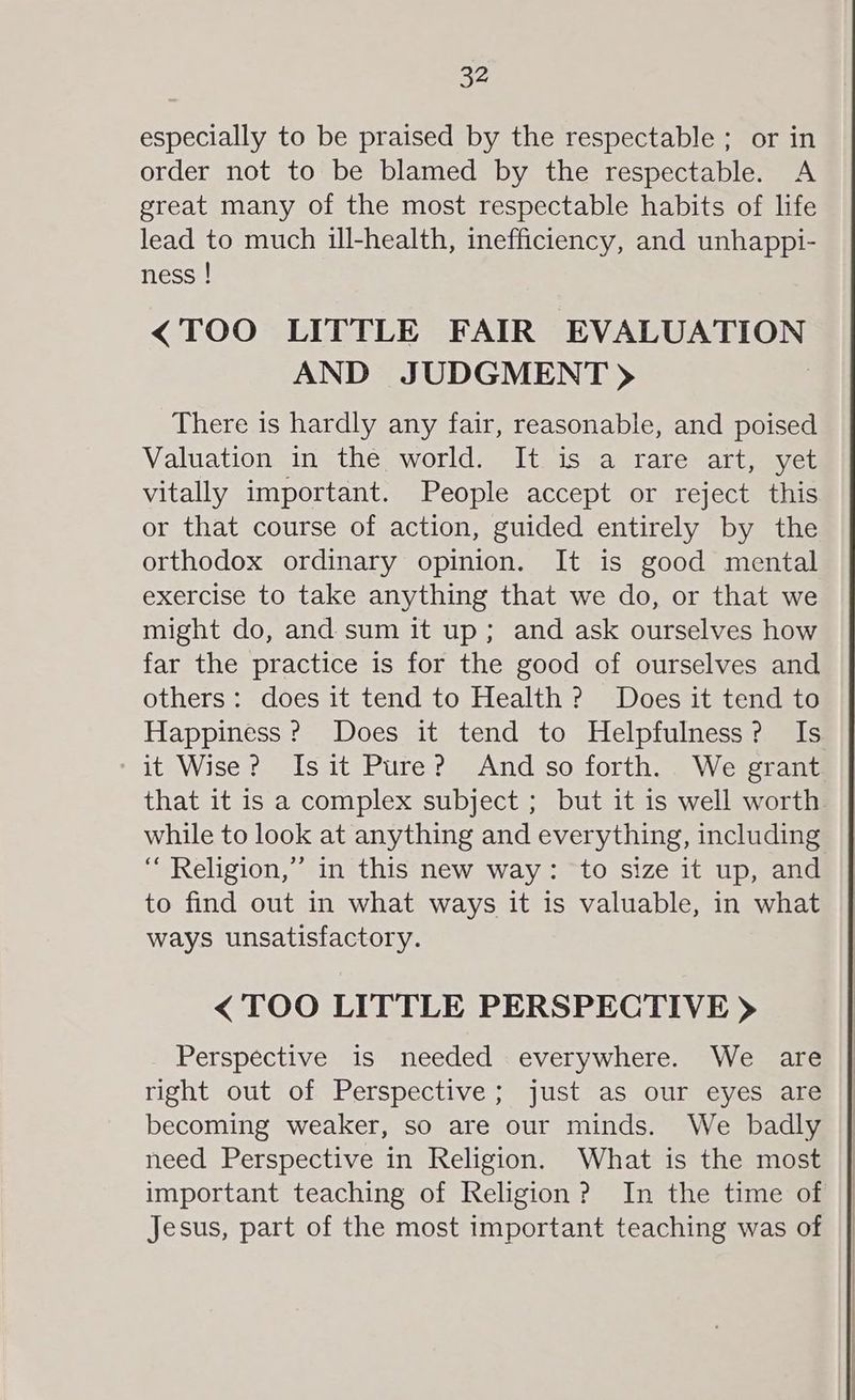 especially to be praised by the respectable; or in order not to be blamed by the respectable. A great many of the most respectable habits of life lead to much ill-health, inefficiency, and unhappi- ness ! <TOO LITTLE FAIR EVALUATION AND JUDGMENT) There is hardly any fair, reasonable, and poised Valuation in the world. It is a rare art, yet vitally important. People accept or reject this or that course of action, guided entirely by the orthodox ordinary opinion. It is good mental exercise to take anything that we do, or that we might do, and sum it up; and ask ourselves how far the practice is for the good of ourselves and others: does it tend to Health ? Does it tend to Happiness? Does it tend to Helpfulness? Is it Wise? Isit Pure? And so forth. We grant that it is a complex subject ; but it is well worth while to look at anything and everything, including “ Religion,” in this new way: to size it up, and to find out in what ways it is valuable, in what ways unsatisfactory. < TOO LITTLE PERSPECTIVE > Perspective is needed everywhere. We are right out of Perspective; just as our eyes are becoming weaker, so are our minds. We badly need Perspective in Religion. What is the most important teaching of Religion? In the time of Jesus, part of the most important teaching was of