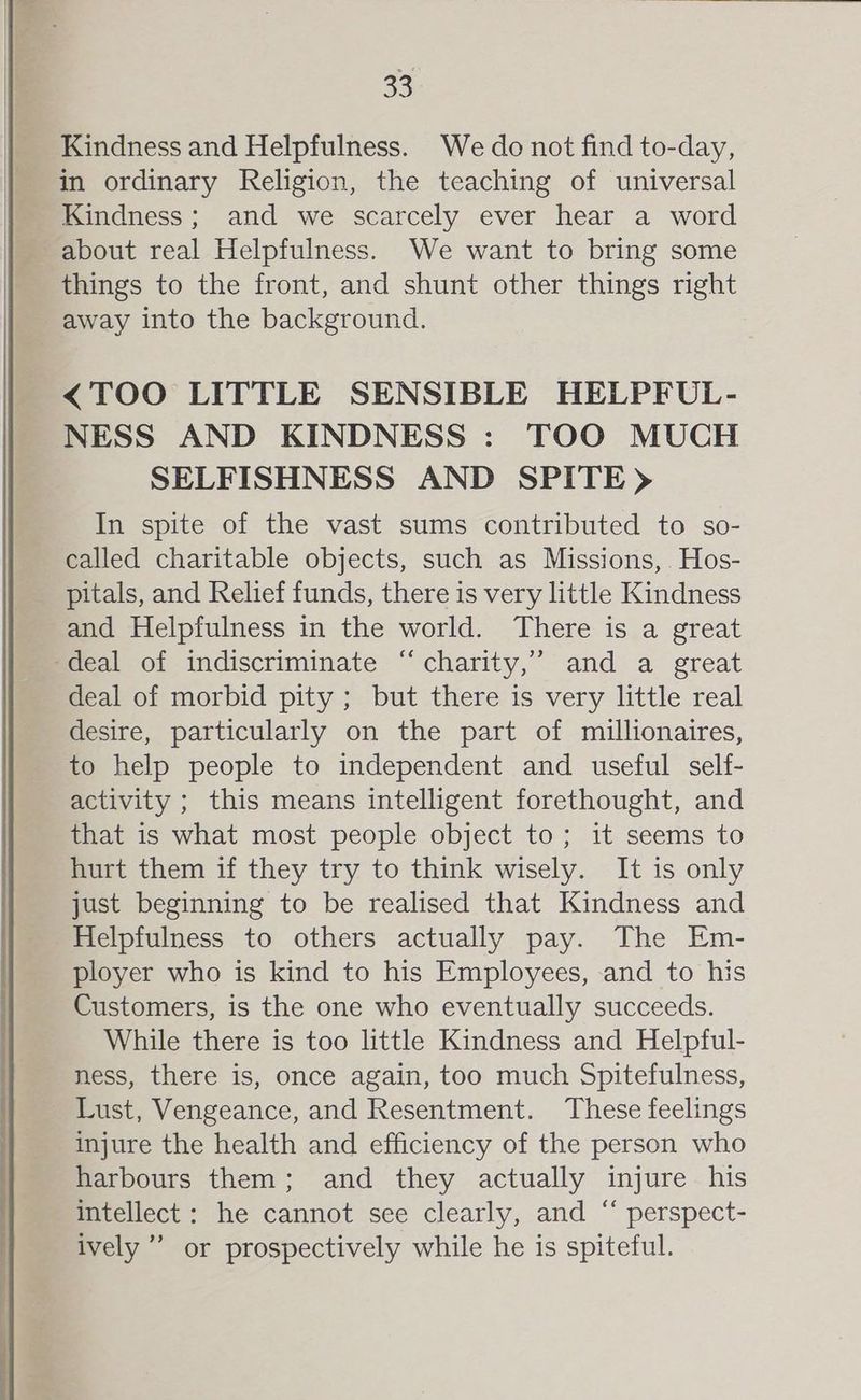 Kindness and Helpfulness. We do not find to-day, in ordinary Religion, the teaching of universal Kindness ; and we scarcely ever hear a word about real Helpfulness. We want to bring some things to the front, and shunt other things right away into the background. <TOO LITTLE SENSIBLE HELPFUL- NESS AND KINDNESS : TOO MUCH SELFISHNESS AND SPITE) In spite of the vast sums contributed to so- called charitable objects, such as Missions, Hos- pitals, and Relief funds, there is very little Kindness and Helpfulness in the world. There is a great deal of indiscriminate “charity,” and a great deal of morbid pity; but there is very little real desire, particularly on the part of millionaires, to help people to independent and useful self- activity ; this means intelligent forethought, and that is what most people object to; it seems to hurt them if they try to think wisely. It is only just beginning to be realised that Kindness and Helpfulness to others actually pay. The Em- ployer who is kind to his Employees, and to his Customers, is the one who eventually succeeds. While there is too little Kindness and Helpful- ness, there is, once again, too much Spitefulness, Lust, Vengeance, and Resentment. These feelings injure the health and efficiency of the person who harbours them; and they actually injure his intellect : he cannot see clearly, and “ perspect- ively” or prospectively while he is spiteful.