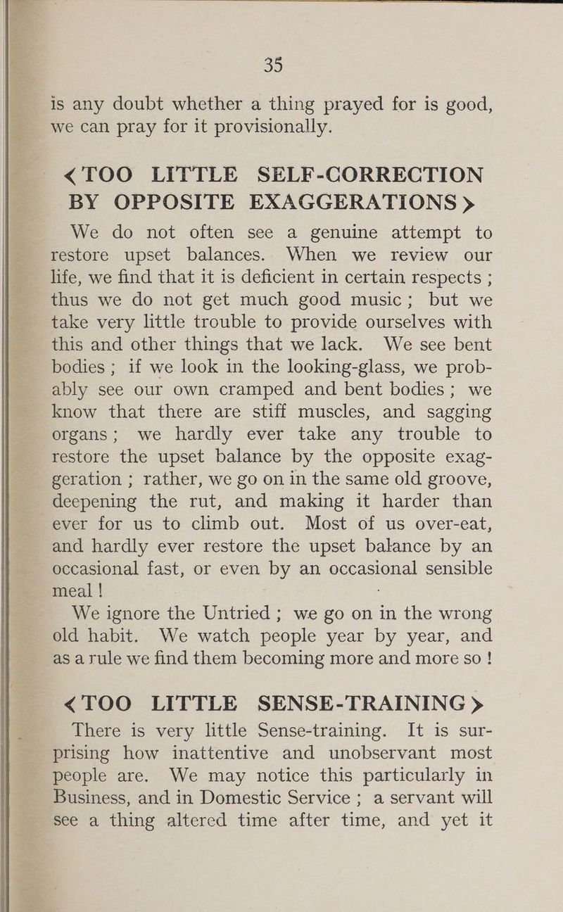 is any doubt whether a thing prayed for is good, we can pray for it provisionally. <TOO LITTLE SELF-CORRECTION BY OPPOSITE EXAGGERATIONS > We do not often see a genuine attempt to restore upset balances. When we review our life, we find that it is deficient in certain respects ; thus we do not get much good music; but we take very little trouble to provide ourselves with this and other things that we lack. We see bent bodies ; if we look in the looking-glass, we prob- ably see our own cramped and bent bodies ; we know that there are stiff muscles, and sagging organs; we hardly ever take any trouble to restore the upset balance by the opposite exag- geration ; rather, we go on in the same old groove, deepening the rut, and making it harder than ever for us to climb out. Most of us over-eat, and hardly ever restore the upset balance by an occasional fast, or even by an occasional sensible meal ! We ignore the Untried ; we go on in the wrong old habit. We watch people year by year, and as a rule we find them becoming more and more so ! <TOO LITTLE SENSE-TRAINING > There is very little Sense-training. It is sur- prising how inattentive and unobservant most people are. We may notice this particularly in Business, and in Domestic Service ; a servant will see a thing altered time after time, and yet it