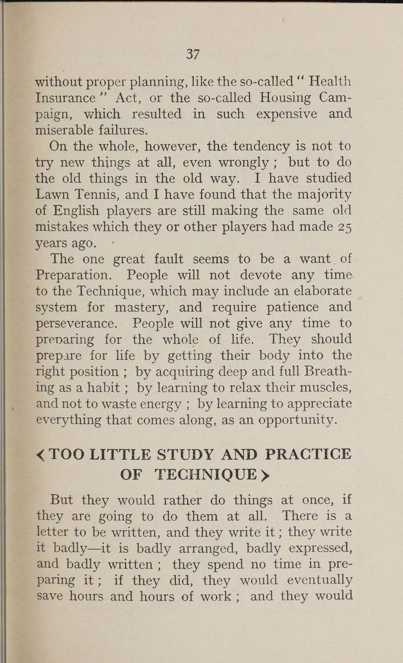 without proper planning, like the so-called “ Health Insurance ’”’ Act, or the so-called Housing Cam- paign, which resulted in such expensive and miserable failures. On the whole, however, the tendency is not to try new things at all, even wrongly; but to do the old things in the old way. I have studied Lawn Tennis, and I have found that the majority of English players are still making the same old mistakes which they or other players had made 25 years ago. The one great fault seems to be a want of Preparation. People will not devote any time to the Technique, which may include an elaborate system for mastery, and require patience and perseverance. People will not give any time to preparing for the whole of life. They should prepare for life by getting their body into the right position ; by acquiring deep and full Breath- ing as a habit ; by learning to relax their muscles, and not to waste energy ; by learning to appreciate everything that comes along, as an opportunity. <TOO LITTLE STUDY AND PRACTICE OF TECHNIQUE > But they would rather do things at once, if they are going to do them at all. There is a letter to be written, and they write it ; they write it badly—it is badly arranged, badly expressed, and badly written; they spend no time in pre- paring it; if they did, they would eventually save hours and hours of work; and they would
