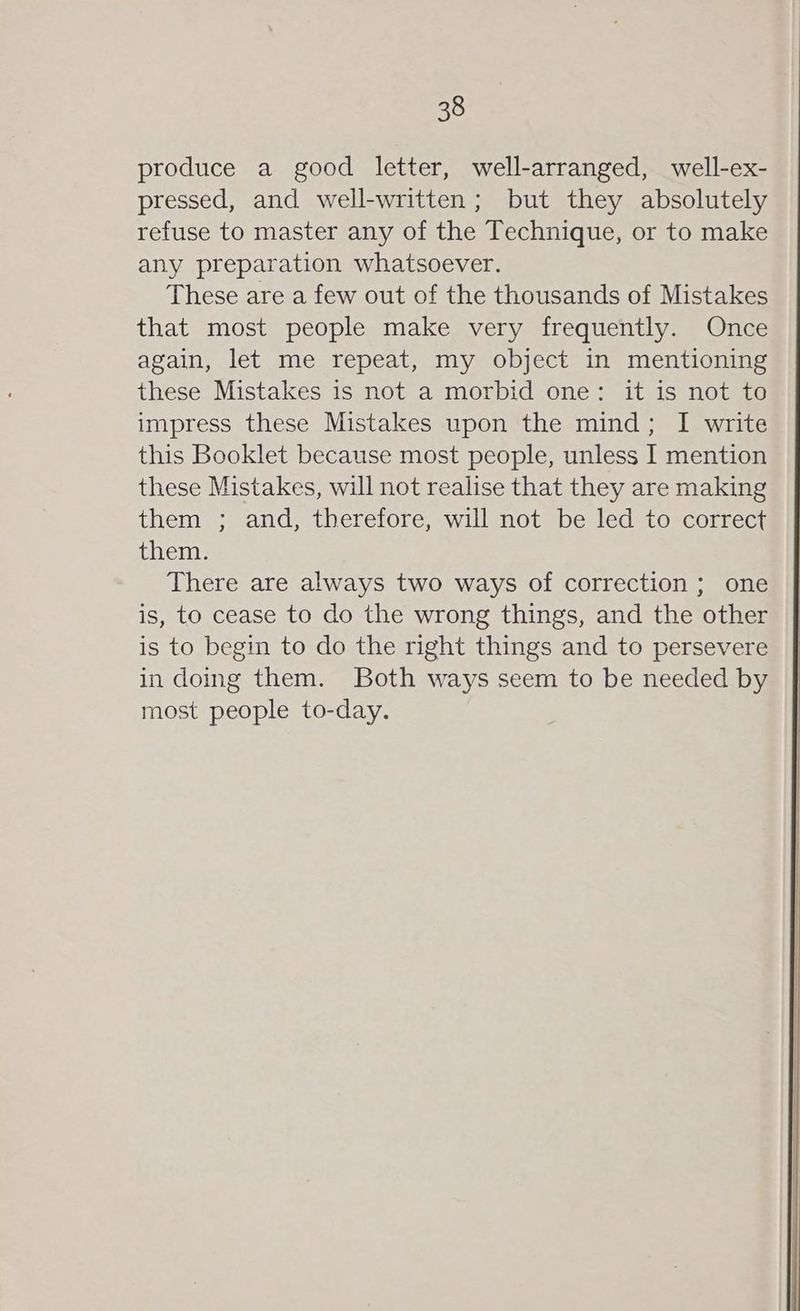 produce a good letter, well-arranged, well-ex- pressed, and well-written; but they absolutely refuse to master any of the Technique, or to make any preparation whatsoever. These are a few out of the thousands of Mistakes that most people make very frequently. Once again, let me repeat, my object in mentioning these Mistakes is not a morbid one: it is not to impress these Mistakes upon the mind; I write this Booklet because most people, unless I mention these Mistakes, will not realise that they are making them ; and, therefore, will not be led to correct them. There are always two ways of correction ; one is, to cease to do the wrong things, and the other is to begin to do the right things and to persevere in doing them. Both ways seem to be needed by most people to-day.