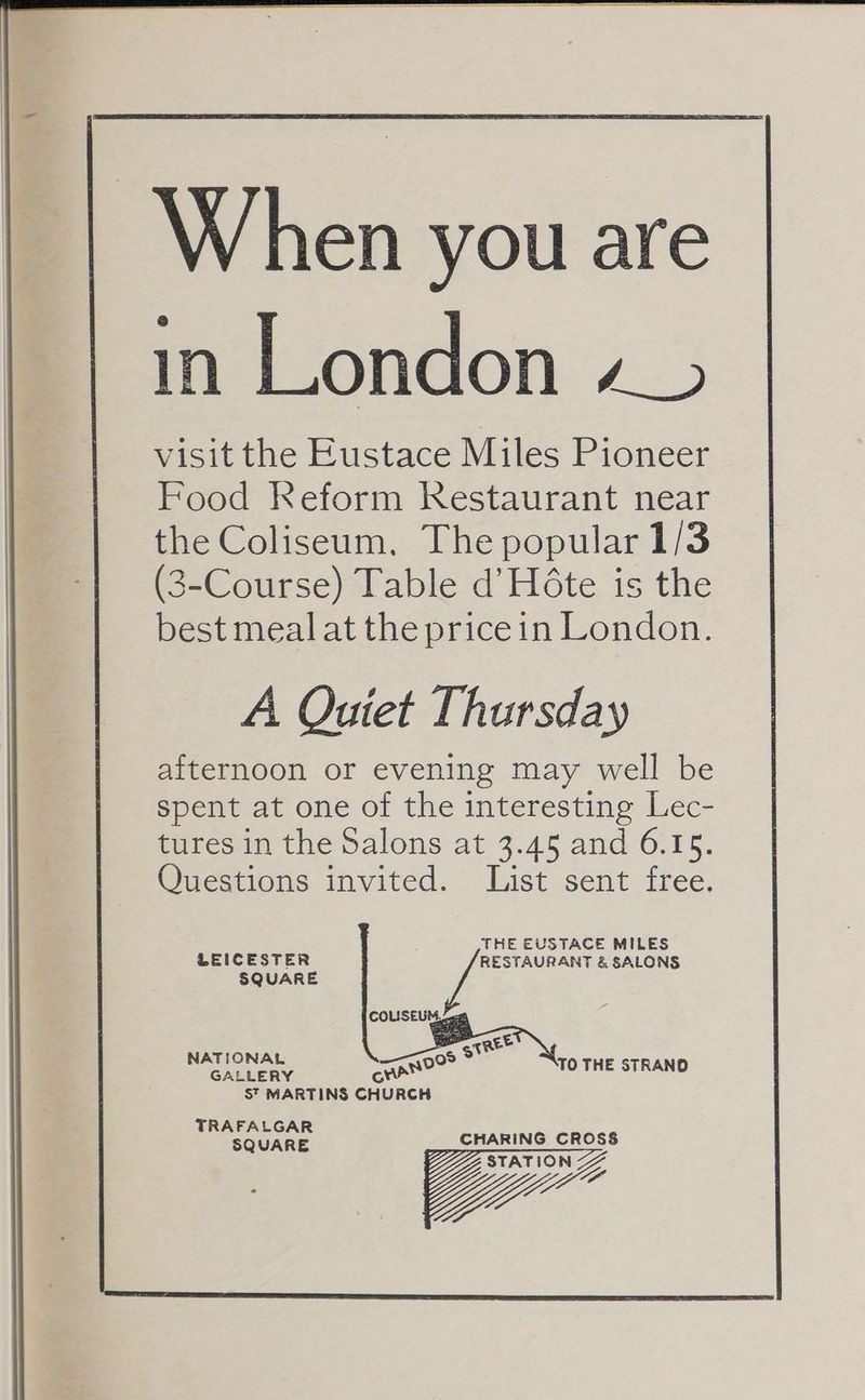 A Quiet Thursday afternoon or evening may well be spent at one of the interesting Lec- tures in the Salons at 3.45 and 6.15. Questions invited. List sent free. THE EUSTACE MILES LEICESTER RESTAURANT &amp; SALONS SQUARE oe oN REE NATIONAL 99 > GALLERY MANO TO THE STRAND S™ MARTINS CHURCH TRAFALGAR SQUARE CHARING. CROSS STATION Ze