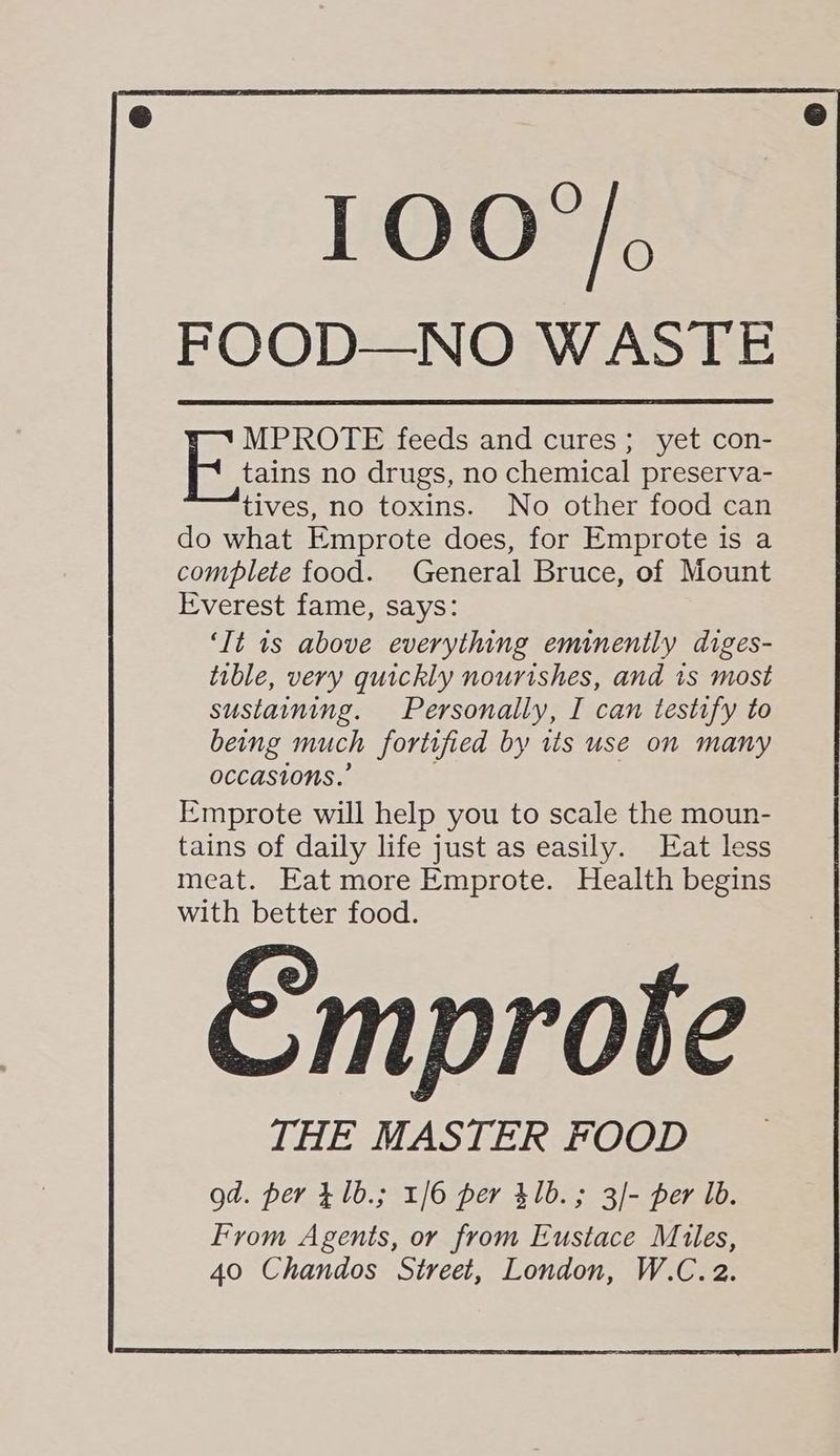 MPROTE feeds and cures; yet con- tains no drugs, no chemical preserva- tives, no toxins. No other food can do what Emprote does, for Emprote is a complete food. General Bruce, of Mount Everest fame, says: ‘It is above everything eminently diges- tible, very quickly nourishes, and 1s most sustaining. Personally, I can testify to being much foritfied by tis use on many occasions.” Emprote will help you to scale the moun- tains of daily life just as easily. Eat less meat. Eat more Emprote. Health begins with better food. Emprote THE MASTER FOOD gd. per £1b.; 1/6 per 41b.; 3/- per lb. From Agents, or from Eustace Mules,