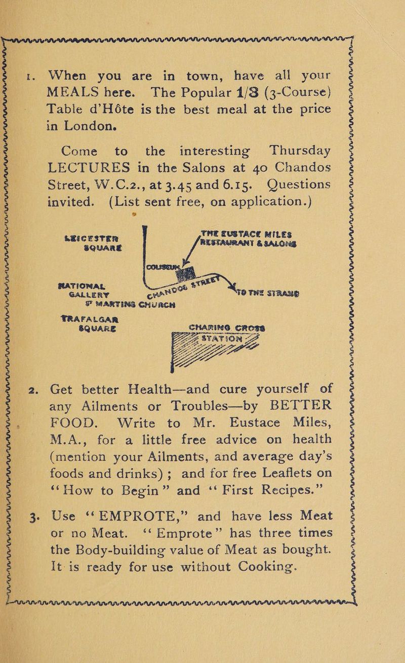 | 1. When you are in town, have all your MEALS here. The Popular 1/3 (3-Course) Table d’Hé6te isthe best meal at the price in London. Jase AS OD ge 1 ees Re ae, a ee ee i a as pt SRS 5 ere 4 te A Rit I Ee = 5 Ea as 7 roma A > + Na 5 ocd RES ee cat at IEG NPLR PAPI PI ONG LEGASPI LSI Lrg Mi AP 3 Come to the interesting Thursday 3 LECTURES in the Salons at 40 Chandos 2. Street, W.C.2., at 3.45 and 6.15. Questions . invited. (List sent free, on application.) 3 io THE EUSTACE MILES 3 pede eae &amp; SALONS A a RATIONAL, e : GALLERY cre OWE STRAY 3 ; F MARTING CHURCH 48 TRAFALGAR 3 SQUARE SHARING. “oo 2 A 8 2 2. Get better Health—and cure yourself of $ any Ailments or Troubles—by BETTER FOOD. Write to Mr. Eustace Miles, M.A., for a little free advice on health (mention your Ailments, and average day’s foods and drinks); and for free Leaflets on ‘‘How to Begin” and ‘‘ First Recipes.” 3. Use ‘‘EMPROTE,” and have less Meat or no Meat. ‘‘Emprote” has three times the Body-building value of Meat as bought. It is ready for use without Cooking. PF PRR APAL CAMP AP IWS PGLUPRIECP ILLIA ESA PSGPGFUPPGP LUISE:
