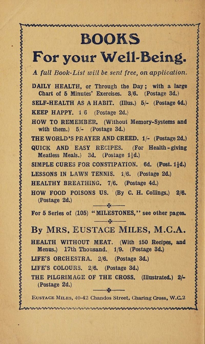 DAILY HEALTH, or Through the Day; with a large Chart of 5 Minutes’ Exercises. 3/6. (Postage 3d.) s SELF-HEALTH AS A HABIT. (Illus.) 5/- (Postage 4d.) KEEP HAPPY. i6 (Postage 2d.) HOW TO REMEMBER. (Without Memory-Systems and with them.) 5/- (Postage 3d.) THE WORLD’S PRAYER AND CREED. 1/- (Postage 2d.) QUICK AND EASY RECIPES. (For Health-giving Meatless Meals.) 3d. (Postage 13d.) SIMPLE CURES FOR CONSTIPATION. 6d. (Post. 14d.) LESSONS IN LAWN TENNIS. 1/6. (Postage 2d.) HEALTHY BREATHING. 7/6. (Postage 4d.) HOW FOOD POISONS US. (By C. H. Collings.) 2/6. (Postage 2d.) q—_—_— For 5 Series of (105) “ MILESTONES,’’ see other pages. ee By MRS, EUSTACE MILES, M.C.A. HEALTH WITHOUT MEAT. (With 150 Recipes, and Menus.) 17th Thousand. 1/9. (Postage 3d.) LIFE’S ORCHESTRA. 2/6. (Postage 3d.) | LIFE’S COLOURS. 2/6. (Postage 3d.) THE PILGRIMAGE OF THE CROSS. (Illustrated.) 2/- (Postage 2d.) Bt EUSTACE MILEs, 40-42 Chandos Street, Charing Cross, W.C.2 NIU UNL VIII NIU LU IUN TNIV MSWSONSUNSUS IU IUPUI
