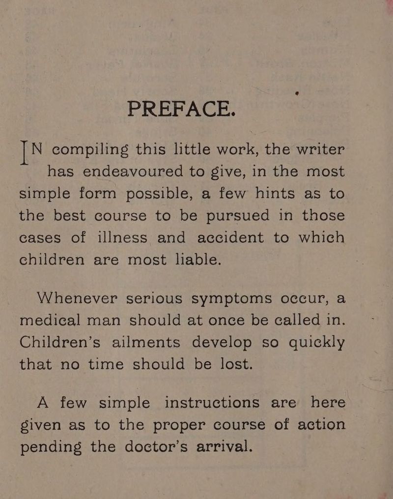 PREFACE. N compiling this little work, the writer has endeavoured to give, in the most simple form possible, a few hints as to the best course to be pursued in those cases of illness and accident to which children are most liable. Whenever serious symptoms occur, a medical man should at once be called in. Children’s ailments develop so quickly that no time should be lost. A few simple instructions are here given as to the proper course of action pending the doctor’s arrival.