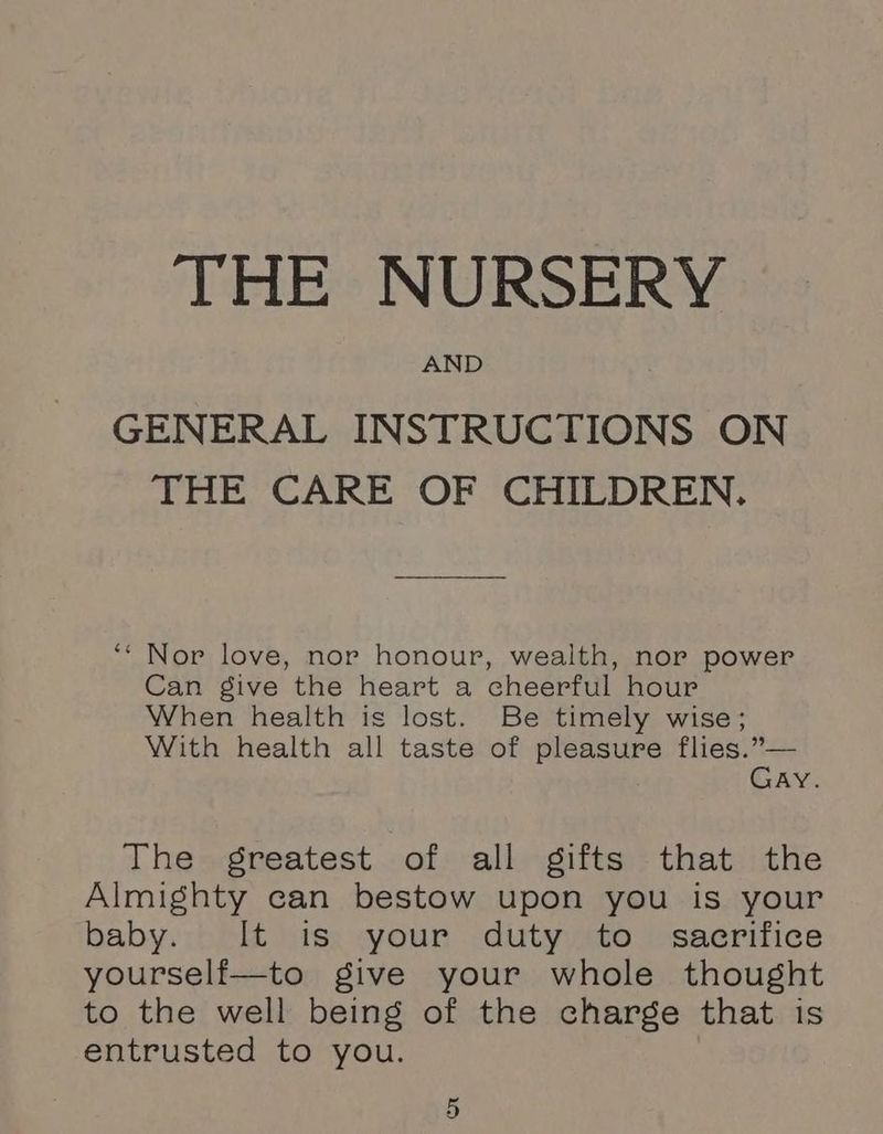 THE NURSERY AND GENERAL INSTRUCTIONS ON THE CARE OF CHILDREN. ‘‘ Nor love, nor honour, wealth, nor power Can give the heart a cheerful hour When health is lost. Be timely wise; With health all taste of pleasure flies.”— Gay. The greatest of all gifts that the Almighty can bestow upon you is your baby. It is your duty to sacrifice yourself—to give your whole thought to the well being of the charge that is entrusted to you.