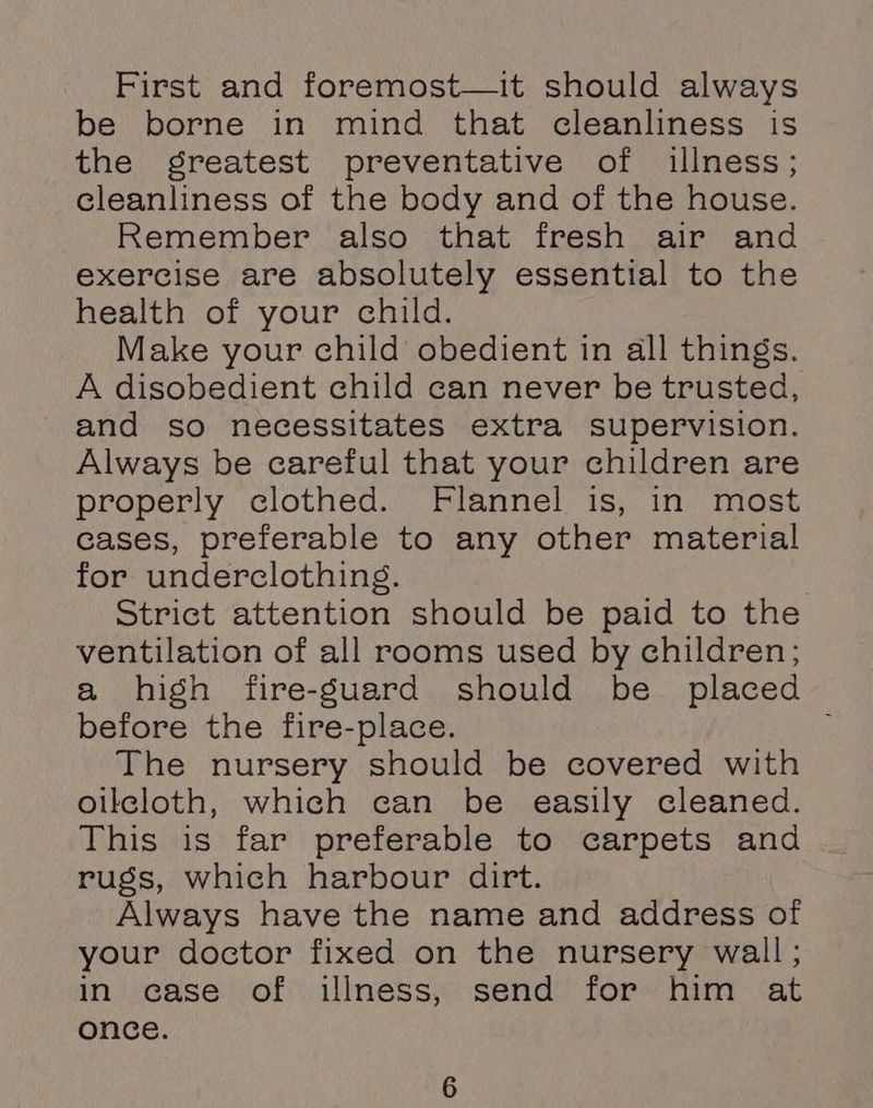 First and foremost—it should always be borne in mind that cleanliness is the greatest preventative of illness; cleanliness of the body and of the house. Remember also that fresh air and exercise are absolutely essential to the health of your child. Make your child obedient in all things. A disobedient child can never be trusted, and so necessitates extra supervision. Always be careful that your children are properly clothed. Flannel is, in most cases, preferable to any other material for underclothing. ) Strict attention should be paid to the ventilation of all rooms used by children; a high fire-Suard should be_ placed before the fire-place. ; The nursery should be covered with oilcloth, which can be easily cleaned. This is far preferable to carpets and rugs, which harbour dirt. Always have the name and address of your doctor fixed on the nursery wall; in case of illness, send for him at once.