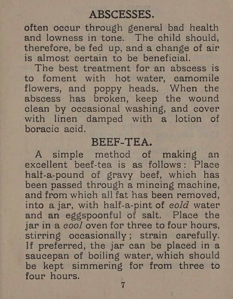 often occur through general bad health and lowness in tone. The child should, therefore, be fed up, and a change of air is almost certain to be beneficial. The best treatment for an abscess is to foment with hot water, camomile flowers, and poppy heads. When the abscess has broken, keep the wound clean by occasional washing, and cover with linen damped with a sougiety of boracic acid. BEEF-TEA. A simple method of making an excellent beef-tea is as follows: Place half-a-pound of gravy beef, which has been passed through a mincing machine, and from which all fat has been removed, into ajar, with half-a-pint of cold water and an eggspoonful of salt. Place the jar in a cool oven for three to four hours, stirring occasionally; strain carefully. If preferred, the jar can be placed in a saucepan of boiling water, which should be kept simmering for from three to four hours.