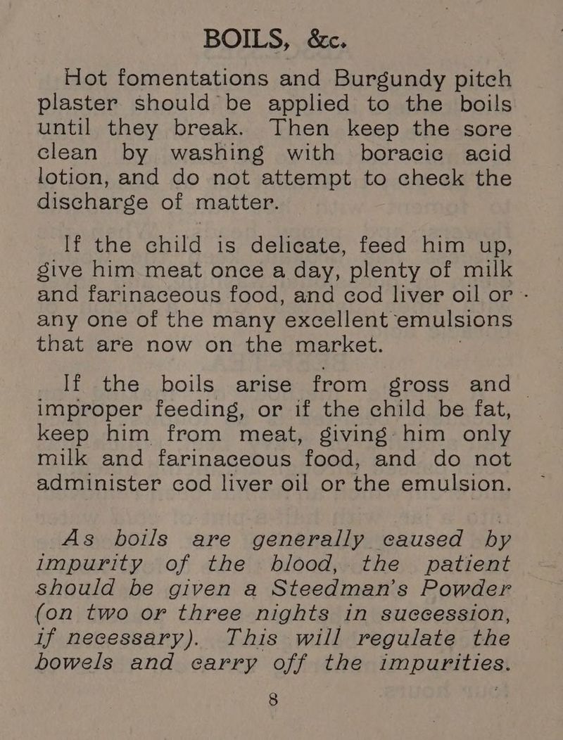 BOILS, &amp;c. Hot fomentations and Burgundy pitch plaster should be applied to the boils until they break. Then keep the sore clean by washing with boracic acid lotion, and do not attempt to check the discharge of matter. If the child is delicate, feed him up, give him meat once a day, plenty of milk and farinaceous food, and cod liver oil or - any one of the many excellent emulsions that are now on the market. If the boils arise from gross and _ improper feeding, or if the child be fat, keep him from meat, giving him only milk and farinaceous food, and do not administer cod liver oil or the emulsion. As boils are generally caused by impurity of the blood, the patient Should be given a Steedman’s Powder (on two or three nights in suecession, if necessary). This will regulate the bowels and carry off the impurities.