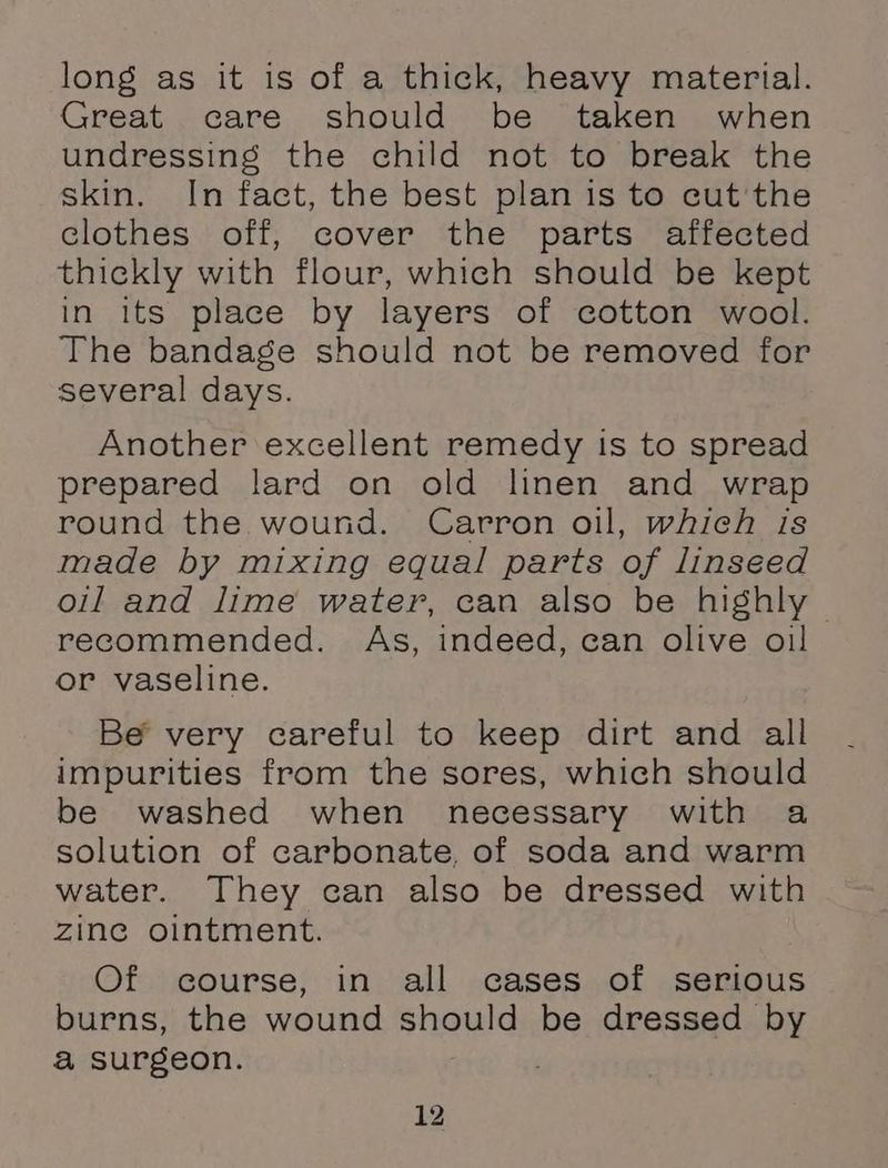 long as it is of a thick, heavy material. Great care should be taken when undressing the child not to break the skin. In fact, the best plan is to cut'the clothes off, cover the parts affected thickly with flour, which should be kept in its place by layers of cotton wool. The bandage should not be removed for several days. Another excellent remedy is to spread prepared lard on old linen and wrap round the wound. Carron oil, which is made by mixing equal parts of linseed oil and lime water, can also be highly - recommended. As, indeed, can olive oil or vaseline. Be very careful to keep dirt and all impurities from the sores, which should be washed when necessary with a solution of carbonate, of soda and warm water. They can also be dressed with zine ointment. Of course, in all cases of serious burns, the wound si be dressed by a surgeon. ;