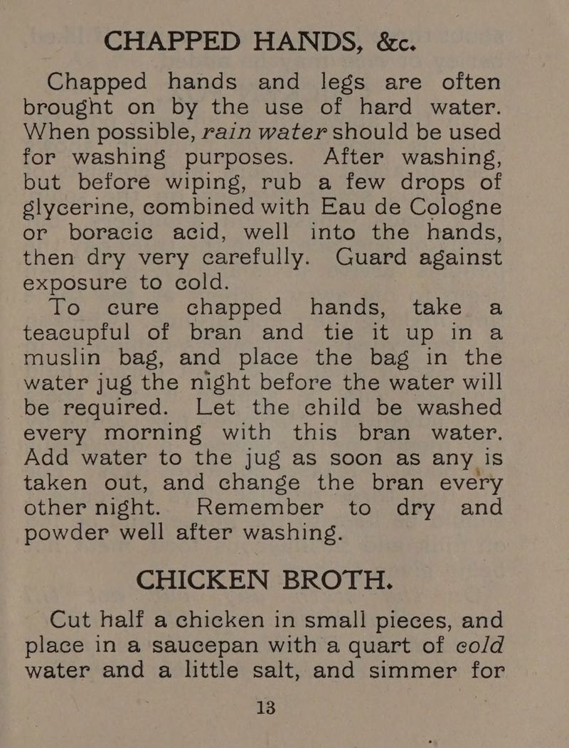 CHAPPED HANDS, &amp;c. Chapped hands and legs are often brought on by the use of hard water. When possible, rain water should be used for washing purposes. After washing, but before wiping, rub a few drops of slycerine, combined with Eau de Cologne or boracic acid, well into the hands, then dry very carefully. Guard against exposure to cold. To cure chapped hands, take. a teacupful of bran and tie it up in a muslin bag, and place the bag in the water jug the night before the water will be required. Let the child be washed every morning with this bran water. Add water to the jug as soon as any is taken out, and change the bran every other night. Remember to dry and powder well after washing. CHICKEN BROTH. Cut half a chicken in small pieces, and place in a saucepan with a quart of cold water and a little salt, and simmer for
