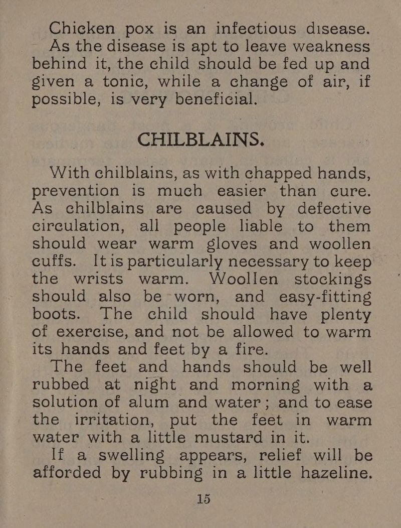Chicken pox is an infectious disease. As the disease is apt to leave weakness behind it, the child should be fed up and siven a tonic, while a change of air, if possible, is very beneficial. CHILBLAINS. With chilblains, as with chapped hands, prevention is much easier than cure. As chilblains are caused by defective circulation, all people liable to them should wear warm gloves and woollen cuffs. Itis particularly necessary to keep the wrists warm. Woollen stockings should also be worn, and easy-fitting boots. The child should have plenty of exercise, and not be allowed to warm its hands and feet by a fire. The feet and hands should be well rubbed at night and morning with a solution of alum and water; and to ease the irritation, put the feet in warm water with a little mustard in it. If a swelling appears, relief will be afforded by rubbing in a little hazeline.