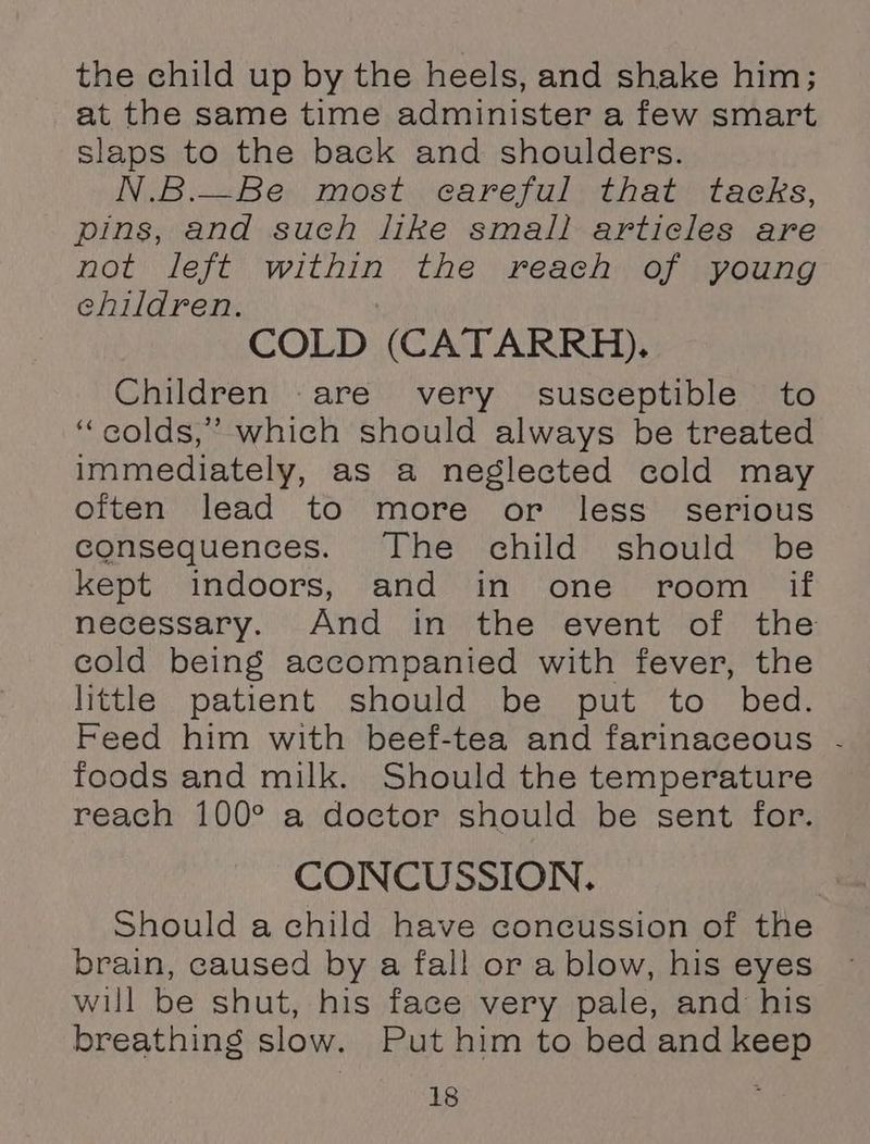 the child up by the heels, and shake him; at the same time administer a few smart slaps to the back and shoulders. N.B.—Be most careful that tacks, pins, and such like small articles are not left within the reach of young ehildren. COLD (CATARRRH),. Children are very susceptible to “golds,” which should always be treated immediately, as a neglected cold may often lead to more or less serious consequences. The child should be kept indoors, and in one room if necessary. And in the event of the cold being accompanied with fever, the little patient should be put to bed. Feed him with beef-tea and farinaceous - foods and milk. Should the temperature reach 100° a doctor should be sent for. CONCUSSION. Should a child have concussion of the brain, caused by a fall or a blow, his eyes will be shut, his face very pale, and his breathing slow. Put him to bed and keep