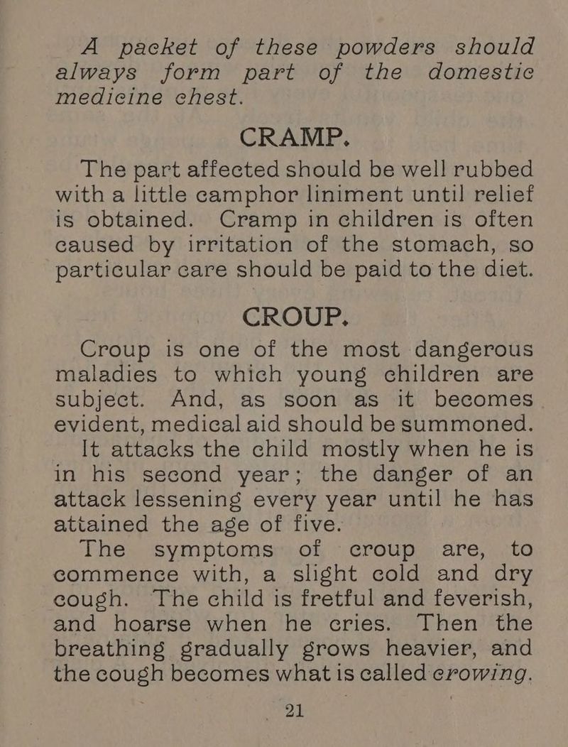 A packet of these powders should always form part of the domestic medicine chest. CRAMP. The part affected should be well rubbed with a little camphor liniment until relief is obtained. Cramp in children is often caused by irritation of the stomach, so particular care should be paid to the diet. CROUP. Croup is one of the most dangerous maladies to which young children are subject. And, as soon as it becomes evident, medical aid should be summoned. It attacks the child mostly when he is in his second year; the danger of an attack lessening every year until he has attained the age of five. The. symptoms; of, > croup. are, to commence with, a slight cold and dry cough. The child is fretful and feverish, and hoarse when he cries. Then the breathing gradually grows heavier, and the cough becomes what is called crowing. bear)