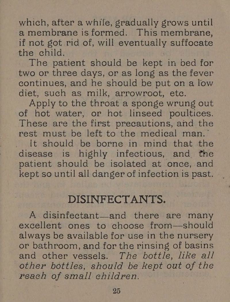 which, after a while, gradually grows until a membrane isformed. This membrane, if not got rid of, will eventually suffocate the child. 7 The patient should be kept in bed for two or three days, or as long as the fever continues, and he should be put on a low diet, such as milk, arrowroot, ete. Apply to the throat a sponge wrung out of hot water, or hot linseed poultices. These are the first precautions, and the rest must be left to the medical man.’ It should be borne in mind that the disease is highly infectious, and fhe patient should be isolated at once, and kept so until all danger of infection is past. DISINFECTANTS. A disinfectant—and there are many excellent ones to choose from—should always be available for use in the nursery or bathroom, and for the rinsing of basins and other vessels. The bottle, like all other bottles, should be kept out of the reach of small children.