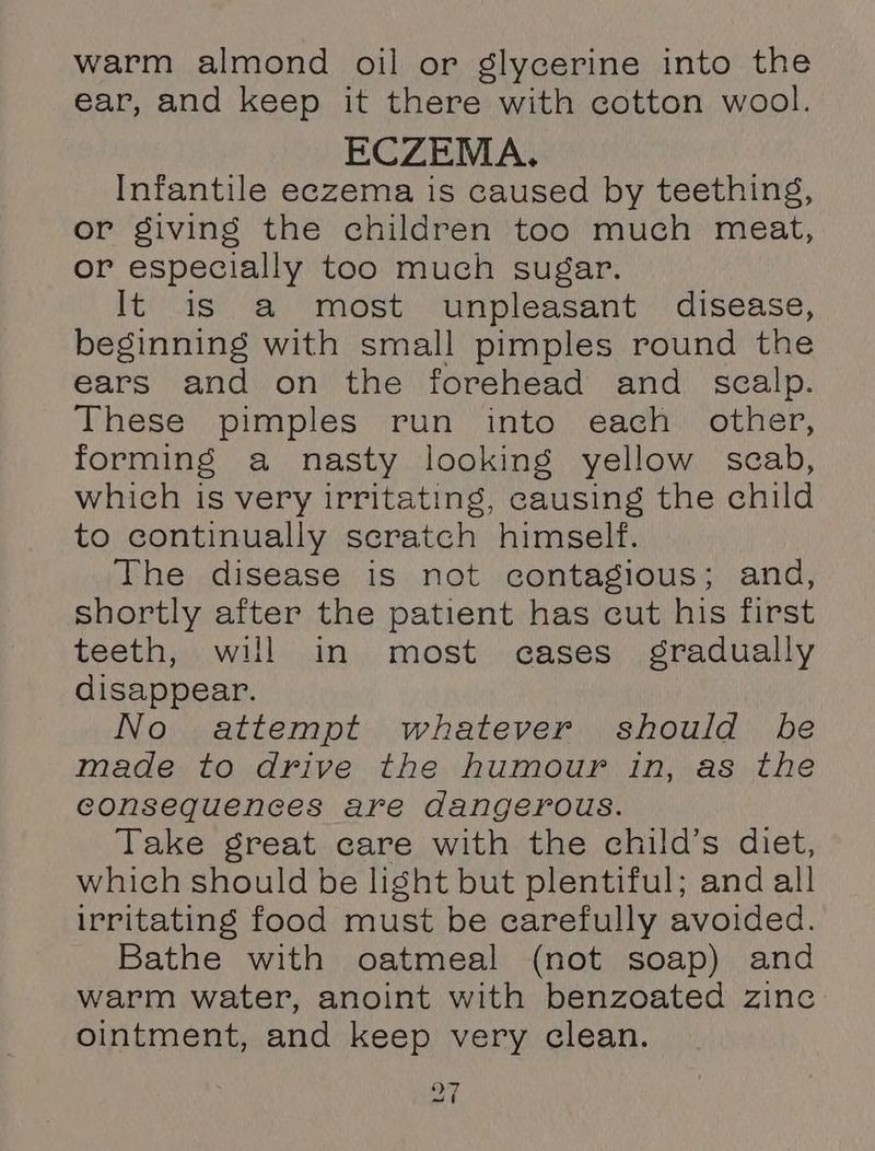 warm almond oil or glycerine into the ear, and keep it there with cotton wool. ECZEMA. Infantile eczema is caused by teething, or giving the children too much meat, or especially too much sugar. It is a most unpleasant disease, beginning with small pimples round the ears and on the forehead and _ scalp. These pimples run into each other, forming a nasty looking yellow scab, which is very irritating, causing the child to continually scratch himself. The disease is not contagious; and, shortly after the patient has cut his first teeth, will in most cases gradually disappear. No attempt whatever should be made to drive the humour in, as the consequences are dangerous. Take great care with the child’s diet, which should be light but plentiful; and all irritating food must be carefully avoided. Bathe with oatmeal (not soap) and warm water, anoint with benzoated zinc ointment, and keep very clean.