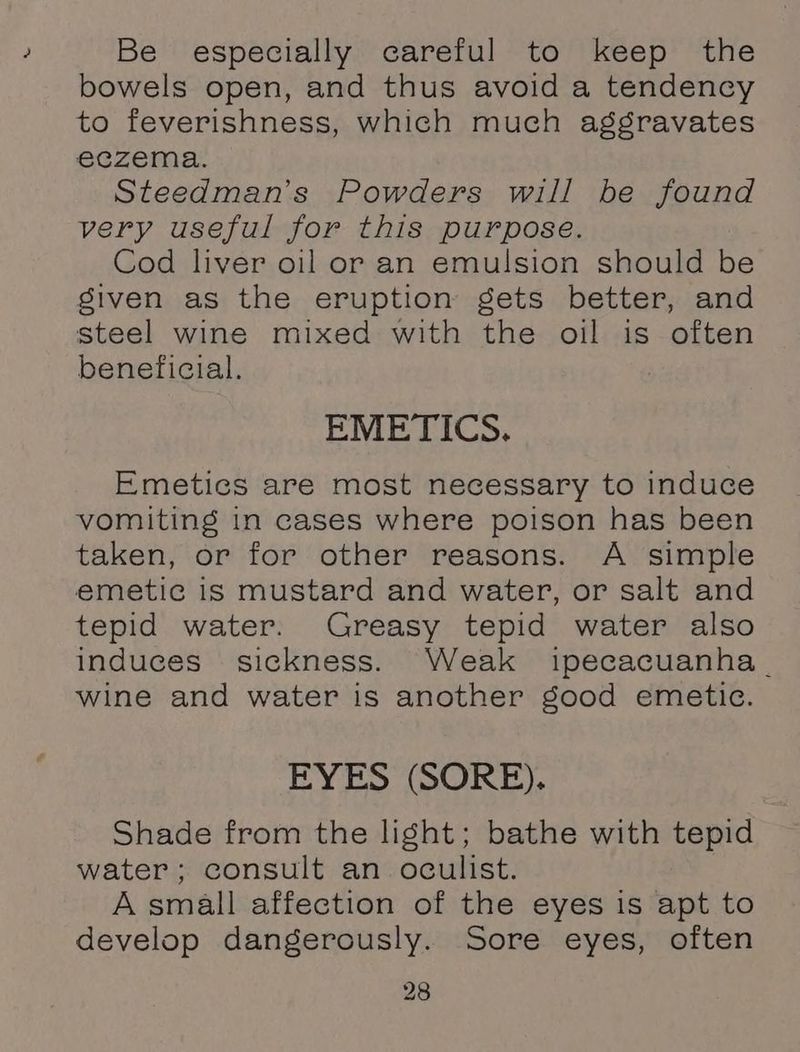 Be especially careful to keep the bowels open, and thus avoid a tendency to feverishness, which much aggravates eczema. Steedman’s Powders will be found very useful for this purpose. Cod liver oil or an emulsion should be siven as the eruption gets better, and steel wine mixed with the oil is often beneficial. EMETICS. Emetics are most necessary to induce vomiting in cases where poison has been taken, or for other reasons. A simple emetic is mustard and water, or salt and tepid water. Greasy tepid water also induces sickness. Weak ipecacuanha wine and water is another good emetic. EYES (SORE). Shade from the light; bathe with tepid water; consult an oculist. A small affection of the eyes is apt to develop dangerously. Sore eyes, often