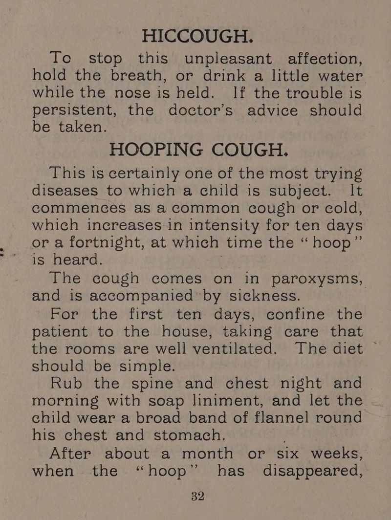 HICCOUGH. To stop this unpleasant affection, hold the breath, or drink a little water while the nose is held. If the trouble is persistent, the doctor’s advice should be taken. HOOPING COUGH. This is certainly one of the most trying diseases to which a child is subject. It commences as &amp;2 Common cough or cold, which increases in intensity for ten days or a fortnight, at which time the “ hoop” is heard. The cough comes on in paroxysms, and is accompanied by sickness. For the first ten days, confine the patient to the house, taking care that should be simple. Rub the spine and chest night and morning with soap liniment, and let the child wear a broad band of flannel round his chest and stomach. ; After about a month or six weeks, when the “hoop” has disappeared,