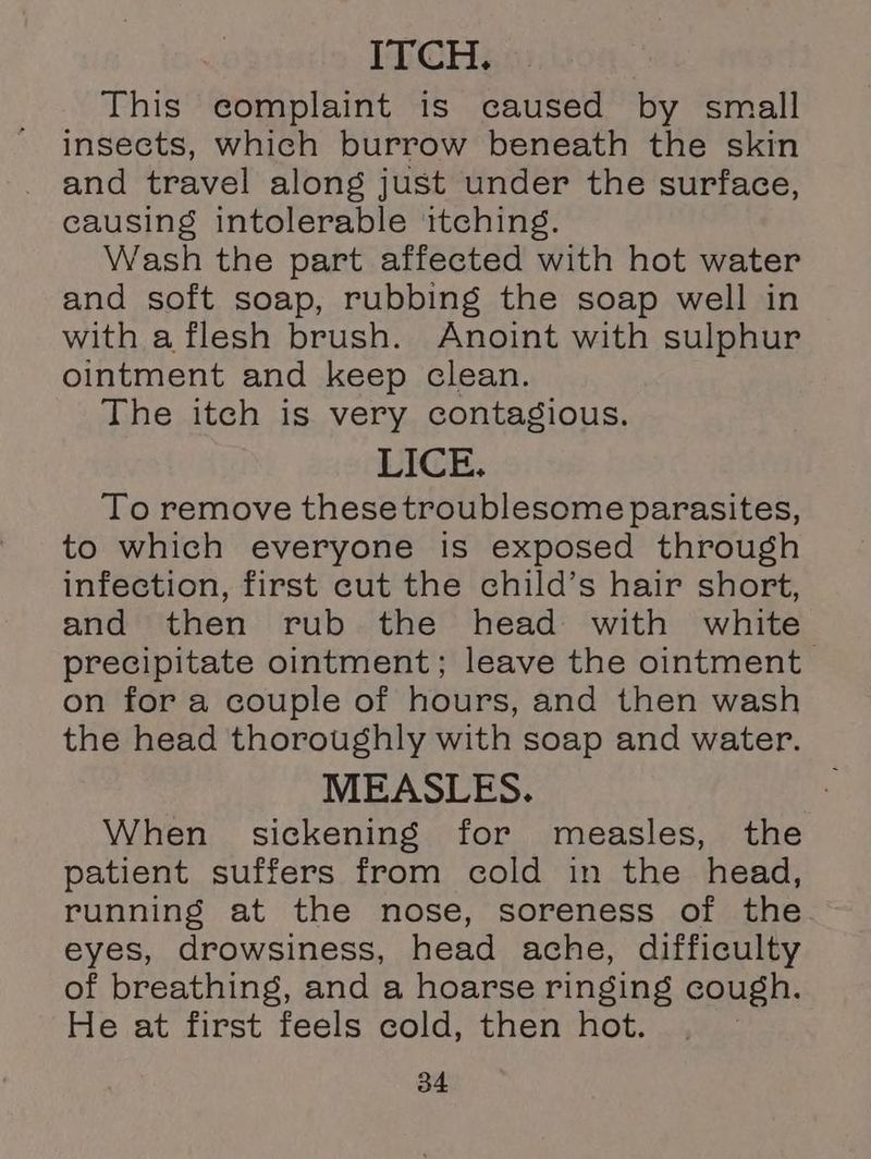 ITCH. This complaint is caused by small insects, which burrow beneath the skin and travel along just under the surface, causing intolerable itching. Wash the part affected with hot water and soft soap, rubbing the soap well in with a flesh brush. Anoint with sulphur ointment and keep clean. The itch is very contagious. LICE. To remove these troublesome parasites, to which everyone is exposed through infection, first cut the child’s hair short, and then rub the head with white precipitate ointment; leave the ointment on for a couple of hours, and then wash the head thoroughly with soap and water. MEASLES. When sickening for measles, the patient suffers from cold in the head, running at the nose, soreness of the eyes, drowsiness, head ache, difficulty of breathing, and a hoarse ringing cough. He at first feels cold, then hot.