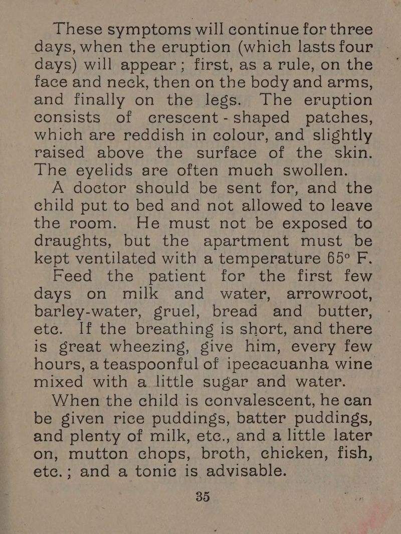 These symptoms will continue for three days) will appear; first, as a rule, on the face and neck, then on the body and arms, and finally on the legs. The eruption consists of crescent-shaped patches, which are reddish in colour, and slightly raised above the surface of the skin. The eyelids are often much swollen. A doctor should be sent for, and the child put to bed and not allowed to leave the room. He must not be exposed to draughts, but the apartment must be kept ventilated with a temperature 65° F. Feed the patient for the first few days on milk and water, arrowroot, barley-water, gruel, bread and butter, etc. If the breathing is short, and there is great wheezing, give him, every few hours, a teaspoonful of ipecacuanha wine mixed with a little sugar and water. When the child is convalescent, he can be given rice puddings, batter puddings, and plenty of milk, etc., and a little later on, mutton chops, broth, chicken, fish, etc.; and a tonic is advisable.