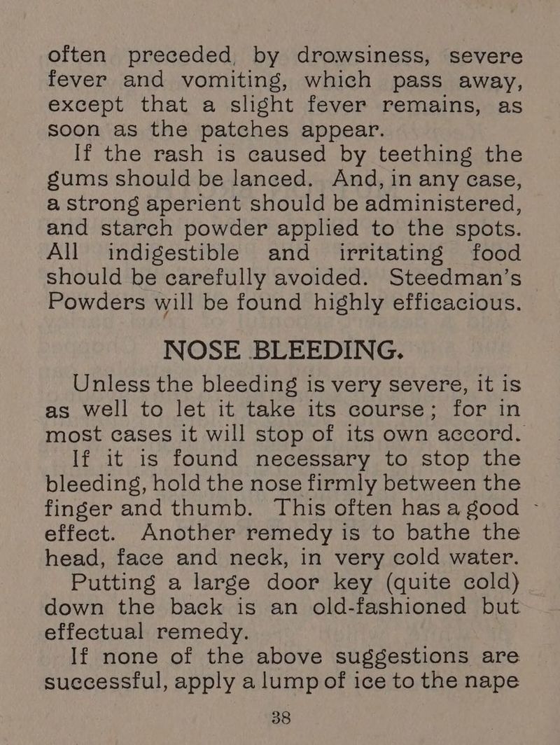 often preceded, by drowsiness, severe fever and vomiting, which pass away, except that a slight fever remains, as soon as the patches appear. If the rash is caused by teething the gums should be lanced. And, in any case, a strong aperient should be administered, and starch powder applied to the spots. All indigestible and irritating food should be carefully avoided. Steedman’s Powders will be found highly efficacious. NOSE BLEEDING. Unless the bleeding is very severe, it is as well to let it take its course; for in most cases it will stop of its own accord. If it is found necessary to stop the bleeding, hold the nose firmly between the finger and thumb. This often has a good - effect. Another remedy is to bathe the head, face and neck, in very cold water. Putting a large door key (quite cold) down the back is an old-fashioned but effectual remedy. If none of the above suggestions are successful, apply a lump of ice to the nape