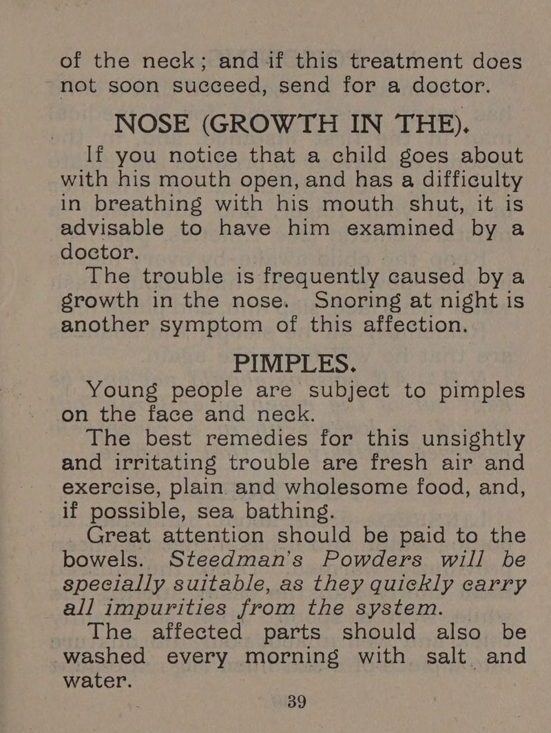 of the neck; andif this treatment does not soon succeed, send for a doctor. NOSE (GROWTH IN THE). If you notice that a child goes about with his mouth open, and has a difficulty in breathing with his mouth shut, it is advisable to have him examined by a doctor. | The trouble is frequently caused bya srowth in the nose. Snoring at night is another symptom of this affection. PIMPLES. Young people are subject to pimples on the face and neck. The best remedies for this unsightly and irritating trouble are fresh air and exercise, plain and wholesome food, and, if possible, sea bathing. Great attention should be paid to the bowels. Steedman’s Powders will be specially suitable, as they quickly carry all impurities from the system. The affected parts should also be washed every morning with salt and water.