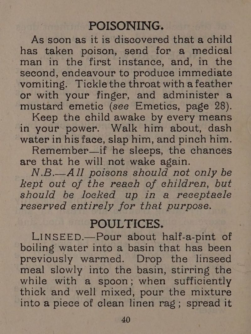 POISONING. As soon as it is discovered that a child has taken poison, send for a medical man in the first instance, and, in the second, endeavour to produce immediate vomiting. Tickle the throat with a feather or with your finger, and administer a mustard emetic (see Emetics, page 28). Keep the child awake by every means in your power. Walk him about, dash water in his face, slap him, and pinch him. Remember—if he sleeps, the chances are that he will not wake again. N.B.—AILI poisons should not only be kept out of the reach of children, but should be locked up in a receptacle reserved entirely for that purpose. POULTICES. LINSEED.—Pour about half-a-pint of boiling water into a basin that has been previously warmed. Drop the linseed meal slowly into the basin, stirring the while with a spoon; when sufficiently thick and well mixed, pour the mixture into a piece of clean linen rag; spread it
