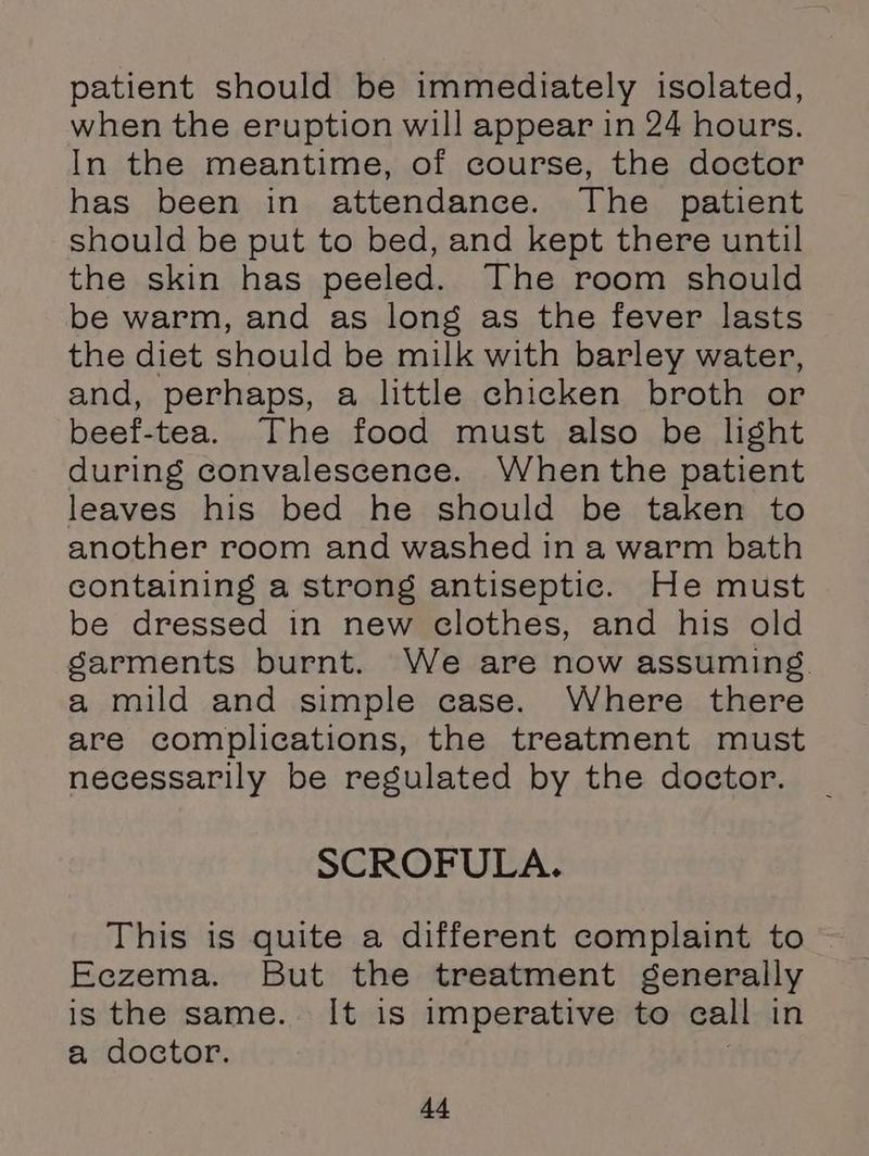 patient should be immediately isolated, when the eruption will appear in 24 hours. In the meantime, of course, the doctor has been in attendance. The patient should be put to bed, and kept there until the skin has peeled. The room should be warm, and as long as the fever lasts the diet should be milk with barley water, and, perhaps, a little chicken broth or beef-tea. The food must also be light during convalescence. When the patient leaves his bed he should be taken to another room and washed in a warm bath containing a strong antiseptic. He must be dressed in new clothes, and his old sarments burnt. We are now assuming. a mild and simple case. Where there are complications, the treatment must necessarily be regulated by the doctor. SCROFULA. This is quite a different complaint to Eczema. But the treatment generally is the same. It is imperative to call in a doctor. |