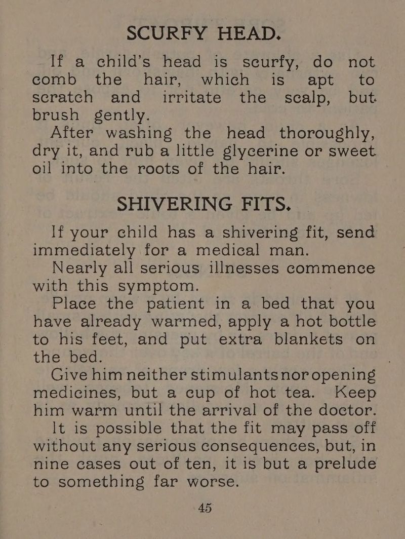 SCURFY HEAD. If a child’s head is seurfy, do not corn the hairs awiicn iso apts to scratch and irritate the scalp, but brush gently. After washing the head thoroughly, dry it, and rub a little glycerine or sweet oil into the roots of the hair. SHIVERING FITS. If your child has a shivering fit, send immediately for a medical man. Nearly all serious illnesses commence with this symptom. Place the patient in a bed that you have already warmed, apply a hot bottle to his feet, and put extra blankets on the bed. Give him neither stimulants nor opening medicines, but a cup of hot tea. Keep him warm until the arrival of the doctor. It is possible that the fit may pass off without any serious consequences, but, in nine cases out of ten, it is but a prelude to something far worse.