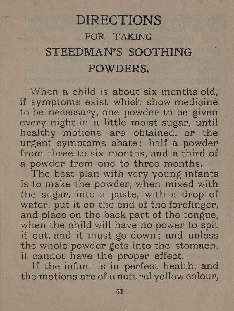 DIRECTIONS FOR TAKING STEEDMAN’S SOOTHING POWDERS. When a child is about six months old, if symptoms exist which show medicine to be necessary, one powder to be given every night in a little moist sugar, until healthy motions are obtained, or the urgent symptoms abate; half a powder from three to six months, and a third of a powder from one to three months. The best plan with very young infants is to make the powder, when mixed with the sugar, into a paste, with a drop of water, put it on the end of the forefinger, and place on the back part of the tongue, when the child will have no power to spit it out, and it must go down; and unless the whole powder gets into the stomach, it cannot have the proper effect. If the infant is in perfect health, and the motions are of anatural yellow colour,
