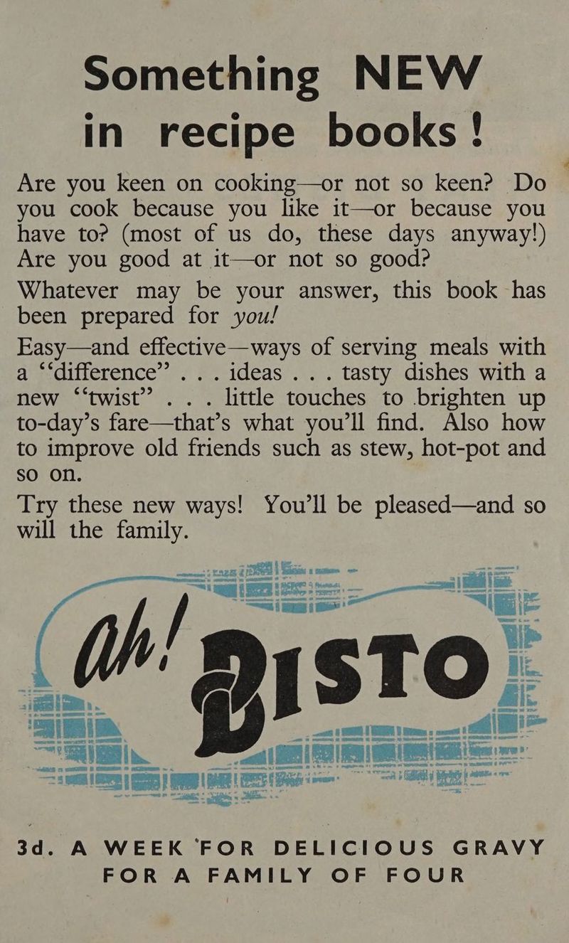 Something NEW in recipe books! Are you keen on cooking—or not so keen? Do you cook because you like it—or because you have to? (most of us do, these days anyway!) Are you good at it—or not so good? Whatever may be your answer, this book has been prepared for you! Easy—and effective—ways of serving meals with a “‘difference”.. . ideas .. . tasty dishes with a new ‘“‘twist” .. . little touches to brighten up to-day’s fare—that’s what you'll find. Also how to improve old friends such as stew, hot-pot and sO on. Try these new seen You'll be pleased—and so will the family. tae a 3d. A WEEK FOR DELICIOUS GRAVY FOR A FAMILY OF FOUR