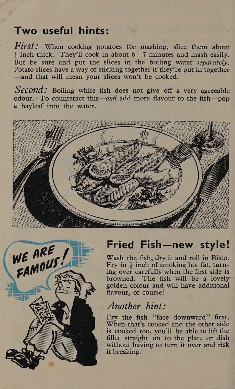 Two useful hints: First: When cooking potatoes for mashing, slice them about + inch thick. They'll cook in about 6—7 minutes and mash easily. But be sure and put the slices in the boiling water Separately. Potato slices have a way of sticking together if they’re put in together —and that will mean your slices won’t be cooked. Fried Fish—new style! Wash the fish, dry it and roll in Bisto. Fry in + inch of smoking hot fat, turn- ing over carefully when the first side is browned. The fish will be a lovely golden colour and will have additional flavour, of course! Another hint: Fry the fish ‘‘face downward”’ first. When that’s cooked and the other side is cooked too, you’ll be able to lift the fillet straight on to the plate or dish without having to turn it over and risk it breaking.