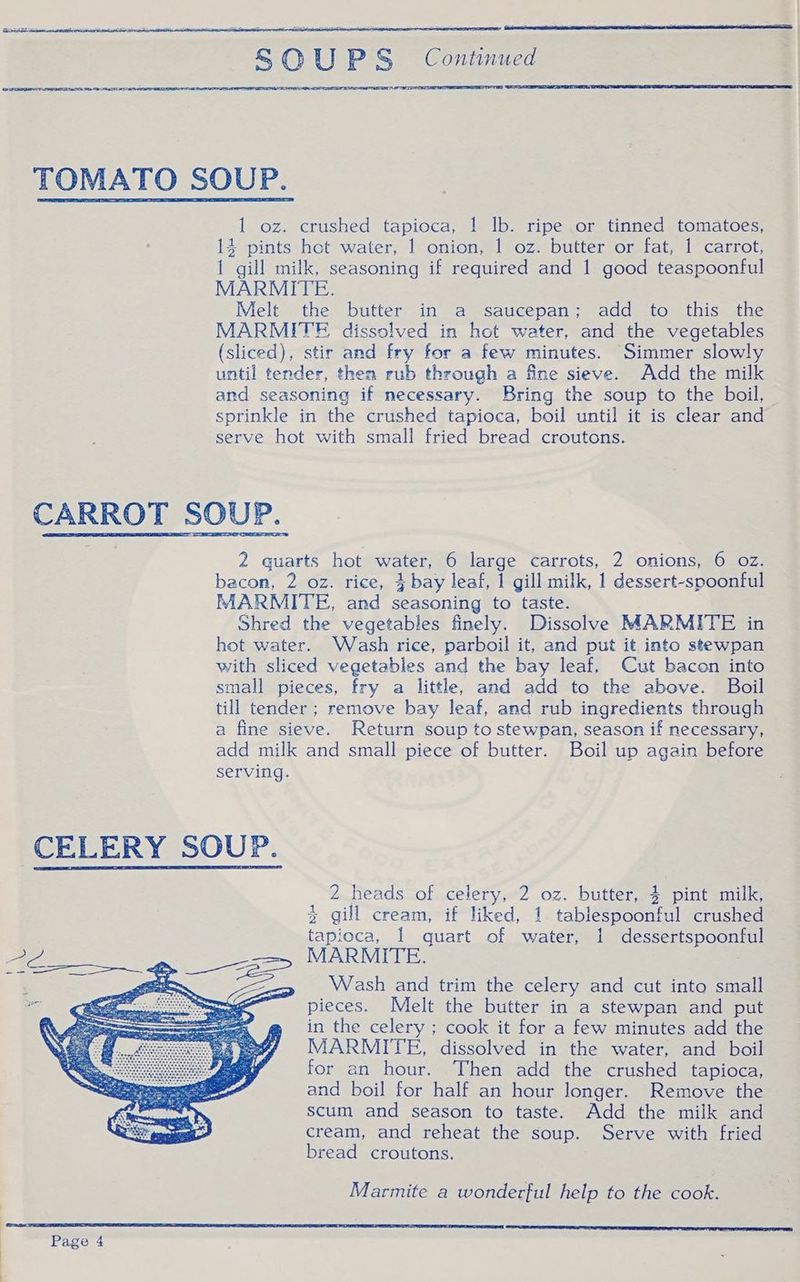 imneihe - e 1 oz. crushed tapioca, 1 lb. ripe or tinned tomatoes, 14 pints hot water, 1 onion, 1 oz. butter or fat, 1 carrot, 1 gill milk, seasoning if required and 1 good teaspoonful MARMITE. Melt the butter in a saucepan; add to this the MARMITE dissolved in hot water, and the vegetables (sliced), stir and fry for a few minutes. Simmer slowly until tender, then rub through a fine sieve. Add the milk and seasoning if necessary. Bring the soup to the boil, sprinkle in the crushed tapioca, boil until it is clear and serve hot with small fried bread croutons. 2 quarts hot water, 6 large carrots, 2 onions, 6 oz. bacon, 2 oz. rice, 4 bay leaf, 1 gill milk, 1 dessert-spoonful MARMITE, and seasoning to taste. Shred the vegetables finely. Dissolve MARMITE in hot water. Wash rice, parboil it, and put it into stewpan with sliced vegetables and the bay leaf, Cut bacon into small pieces, fry a little, and add to the above. Boil till tender ; remove bay leaf, and rub ingredients through a fine sieve. Return soup to stewpan, season if necessary, add milk and small piece of butter. Boil up again before serving. 2 heads of celery, 2 oz. butter, 3 pint milk, % gill cream, if liked, 1 tablespoonful crushed tapioca, 1 quart of water, 1 dessertspoonful MARMITE. Wash and trim the celery and cut into small pieces. Melt the butter in a stewpan and put in the celery ; cook it for a few minutes add the MARMITE, dissolved in the water, and boil for an hour. Then add the crushed tapioca, and boil for half an hour longer. Remove the scum and season to taste. Add the milk and cream, and reheat the soup. Serve with fried bread croutons. Marmite a wonderful help to the cook.